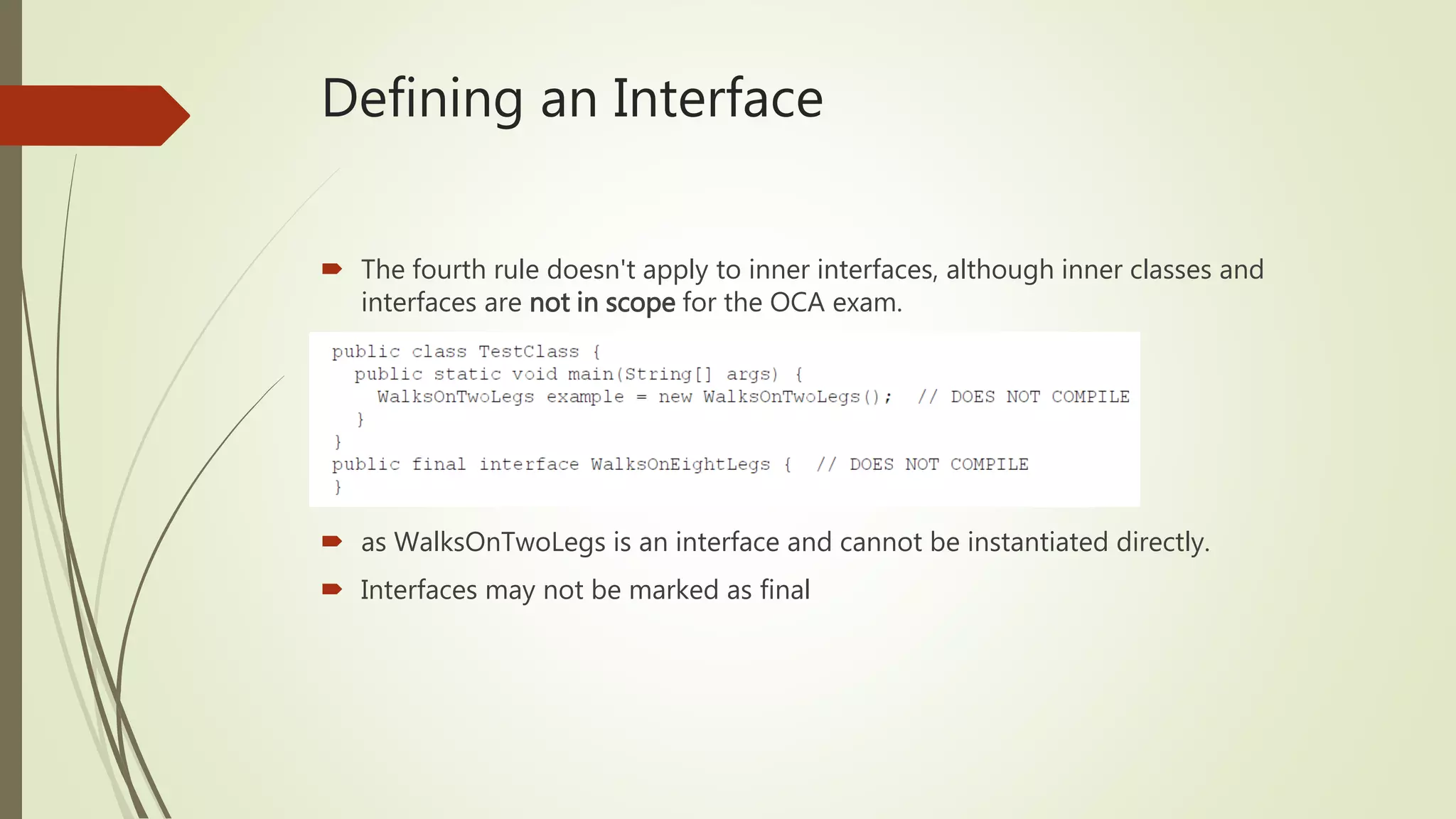 Defining an Interface
 The fourth rule doesn't apply to inner interfaces, although inner classes and
interfaces are not in scope for the OCA exam.
 as WalksOnTwoLegs is an interface and cannot be instantiated directly.
 Interfaces may not be marked as final
 