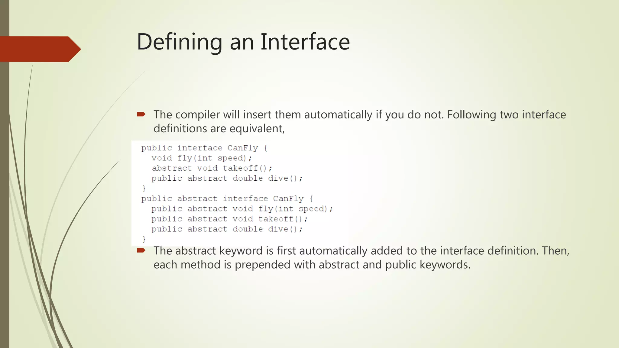 Defining an Interface
 The compiler will insert them automatically if you do not. Following two interface
definitions are equivalent,
 The abstract keyword is first automatically added to the interface definition. Then,
each method is prepended with abstract and public keywords.
 