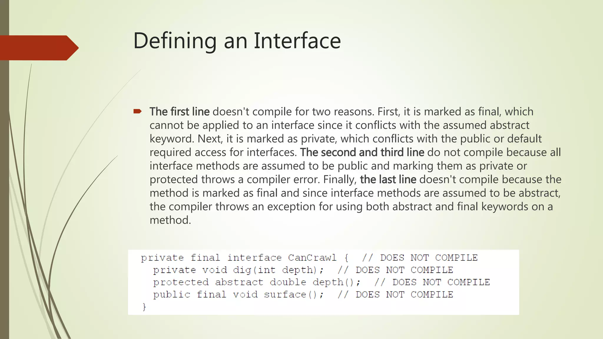 Defining an Interface
 The first line doesn't compile for two reasons. First, it is marked as final, which
cannot be applied to an interface since it conflicts with the assumed abstract
keyword. Next, it is marked as private, which conflicts with the public or default
required access for interfaces. The second and third line do not compile because all
interface methods are assumed to be public and marking them as private or
protected throws a compiler error. Finally, the last line doesn't compile because the
method is marked as final and since interface methods are assumed to be abstract,
the compiler throws an exception for using both abstract and final keywords on a
method.
 