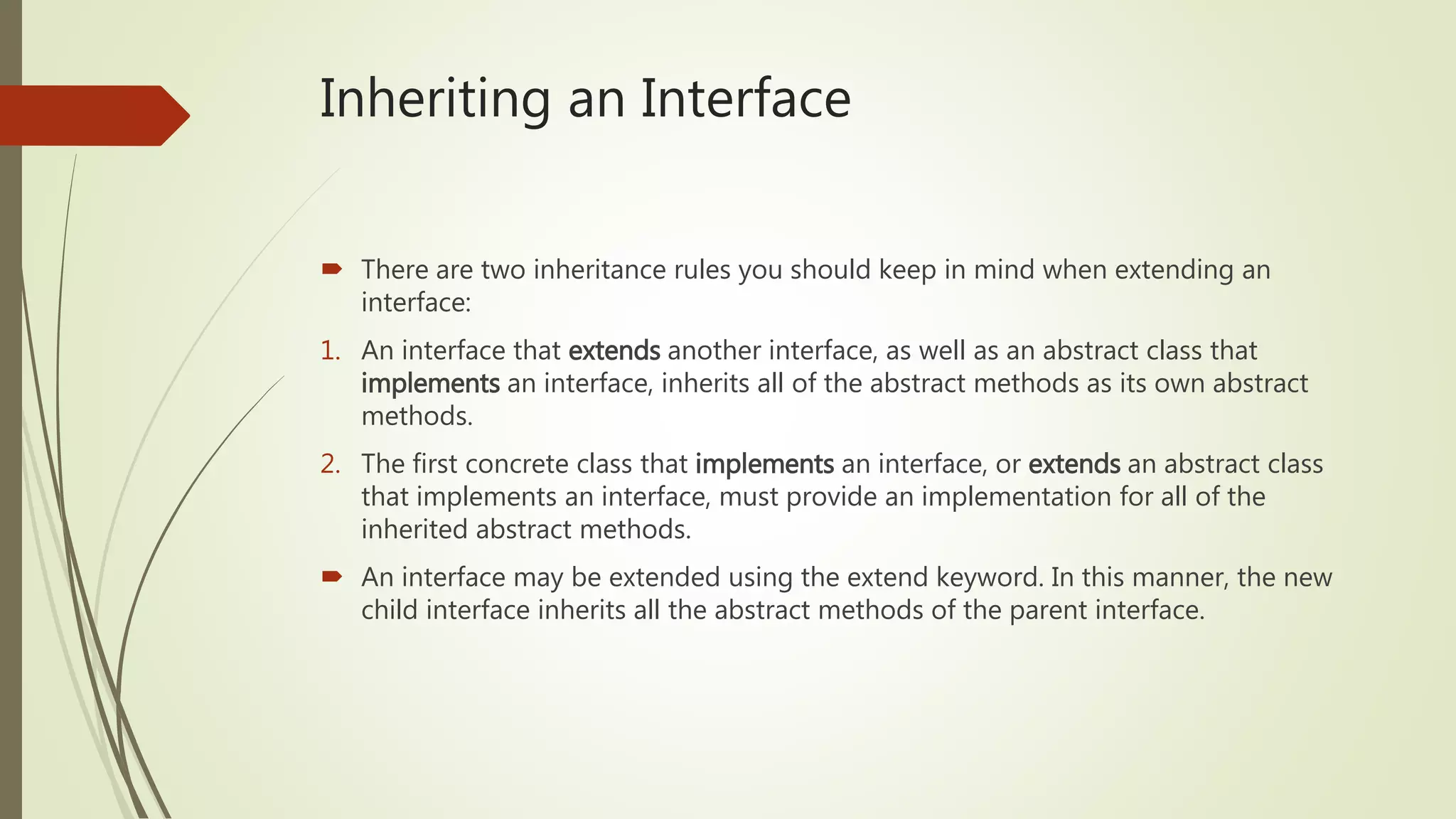Inheriting an Interface
 There are two inheritance rules you should keep in mind when extending an
interface:
1. An interface that extends another interface, as well as an abstract class that
implements an interface, inherits all of the abstract methods as its own abstract
methods.
2. The first concrete class that implements an interface, or extends an abstract class
that implements an interface, must provide an implementation for all of the
inherited abstract methods.
 An interface may be extended using the extend keyword. In this manner, the new
child interface inherits all the abstract methods of the parent interface.
 