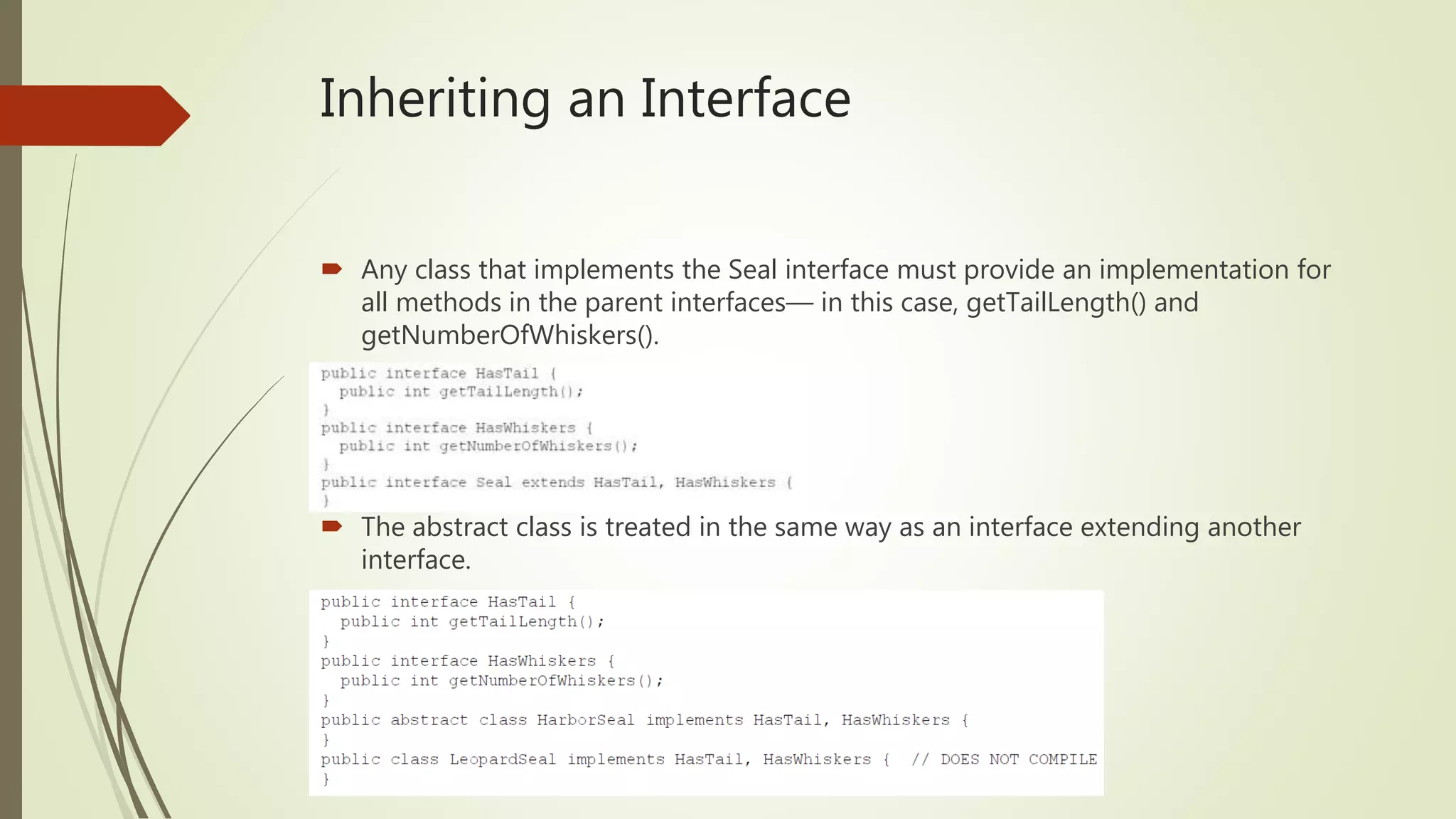 Inheriting an Interface
 Any class that implements the Seal interface must provide an implementation for
all methods in the parent interfaces— in this case, getTailLength() and
getNumberOfWhiskers().
 The abstract class is treated in the same way as an interface extending another
interface.
 