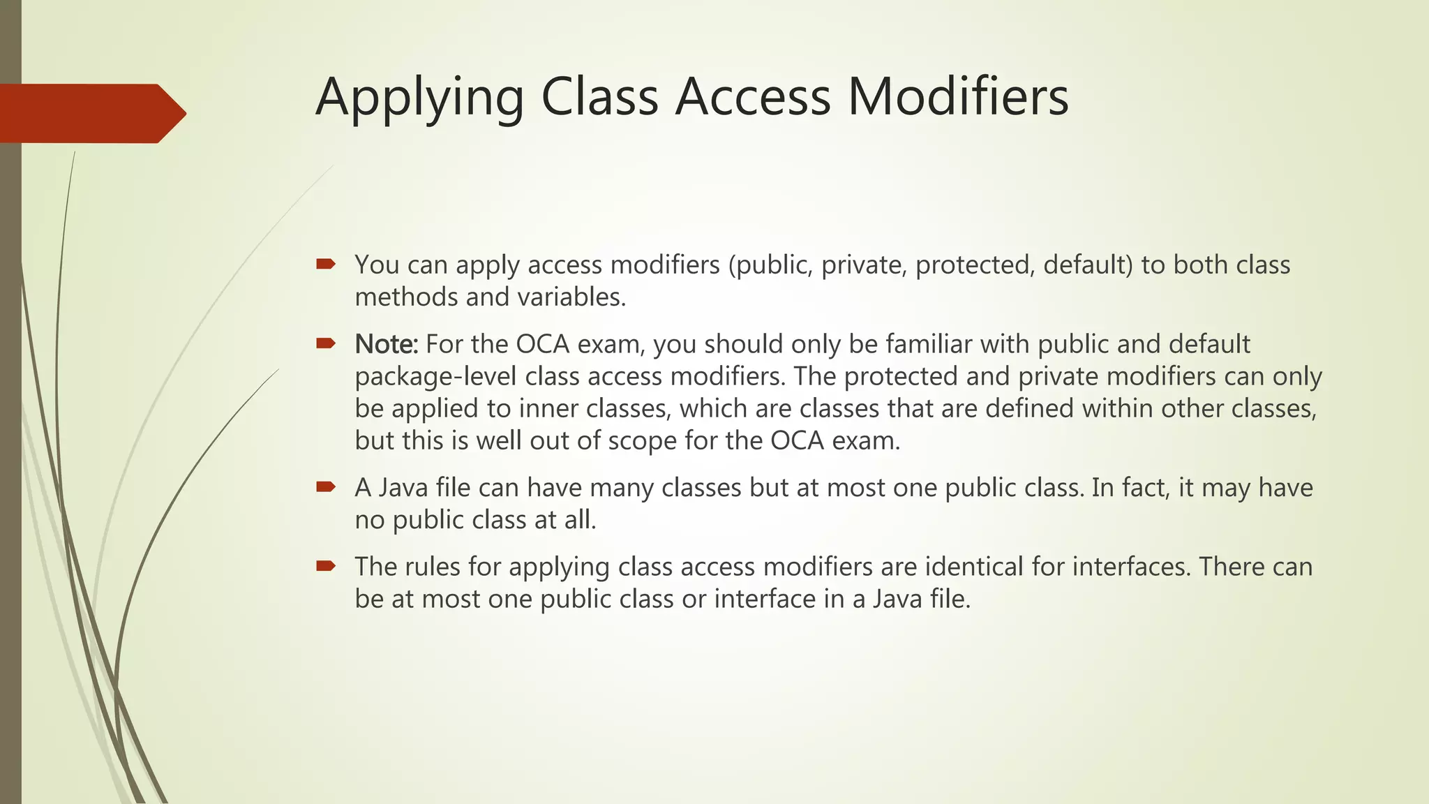 Applying Class Access Modifiers
 You can apply access modifiers (public, private, protected, default) to both class
methods and variables.
 Note: For the OCA exam, you should only be familiar with public and default
package-level class access modifiers. The protected and private modifiers can only
be applied to inner classes, which are classes that are defined within other classes,
but this is well out of scope for the OCA exam.
 A Java file can have many classes but at most one public class. In fact, it may have
no public class at all.
 The rules for applying class access modifiers are identical for interfaces. There can
be at most one public class or interface in a Java file.
 
