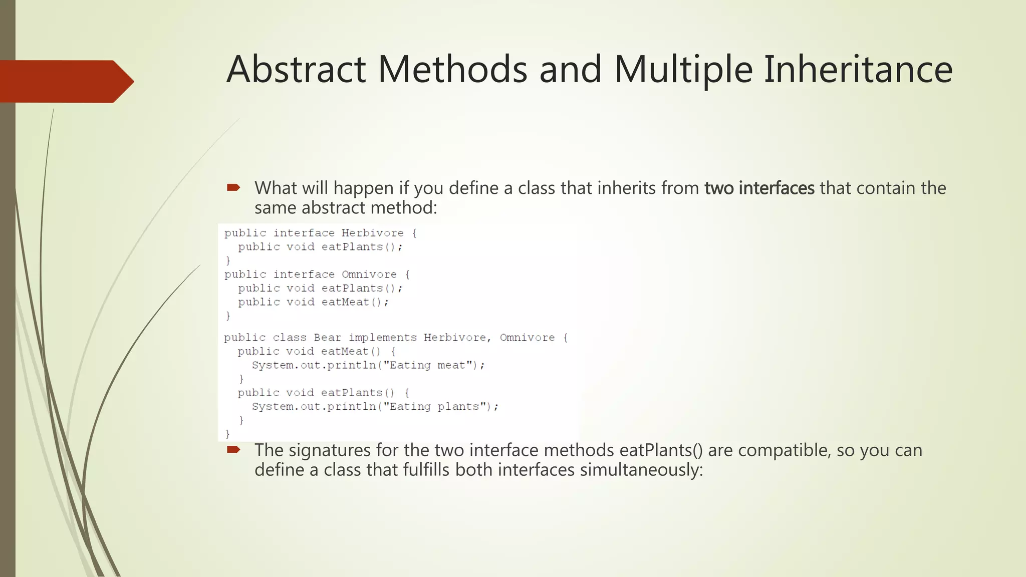 Abstract Methods and Multiple Inheritance
 What will happen if you define a class that inherits from two interfaces that contain the
same abstract method:
 The signatures for the two interface methods eatPlants() are compatible, so you can
define a class that fulfills both interfaces simultaneously:
 