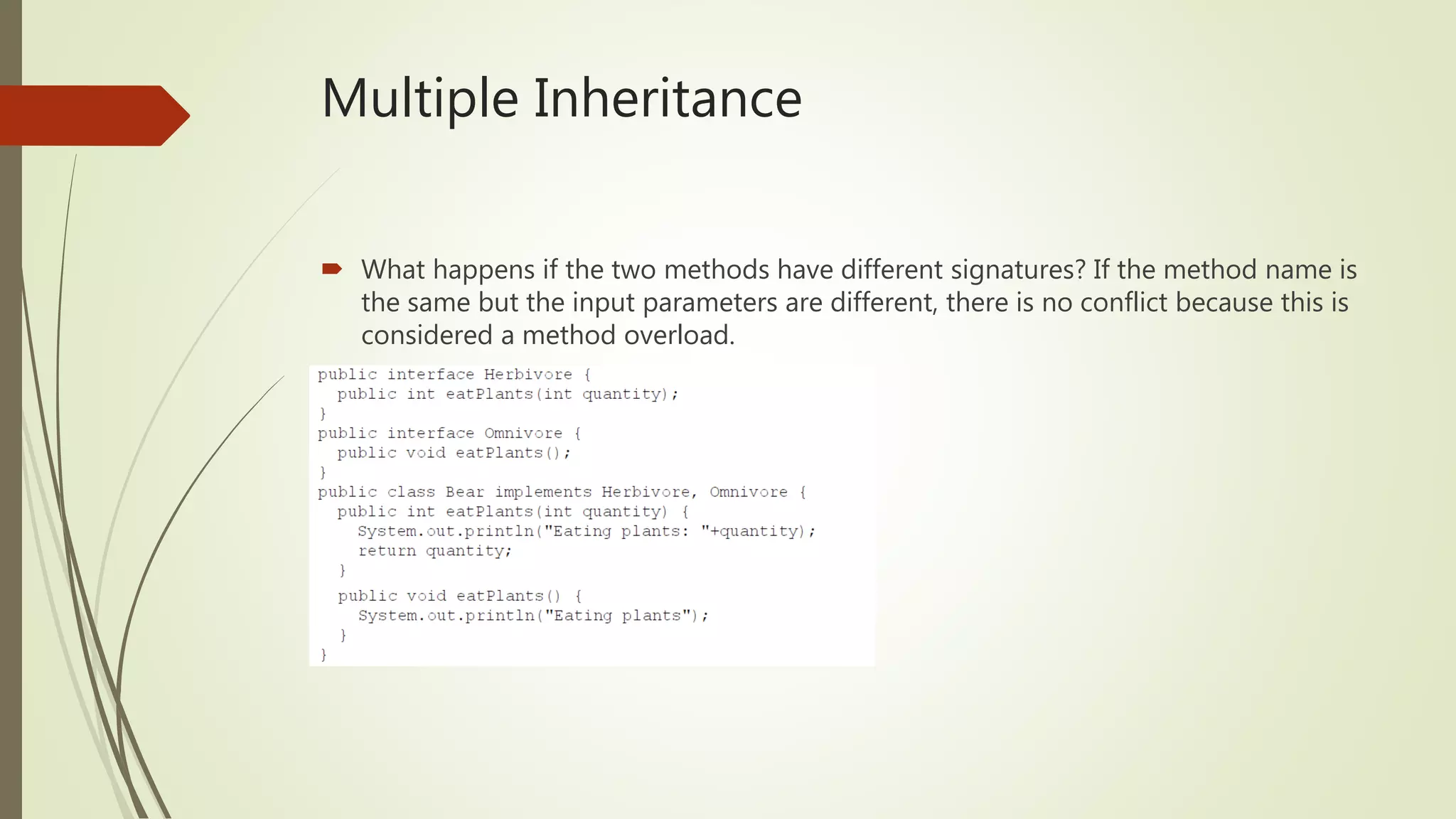 Multiple Inheritance
 What happens if the two methods have different signatures? If the method name is
the same but the input parameters are different, there is no conflict because this is
considered a method overload.
 