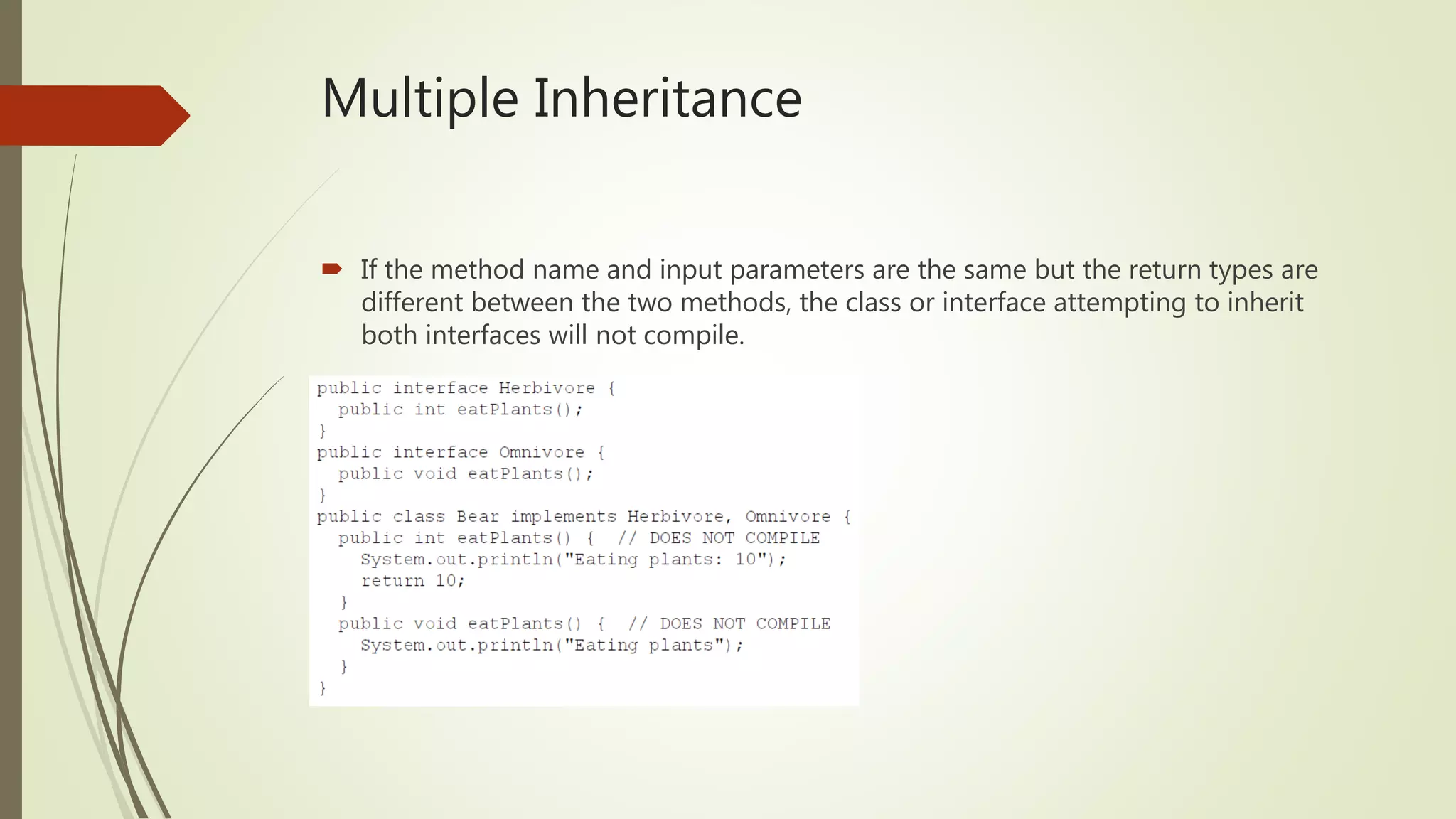 Multiple Inheritance
 If the method name and input parameters are the same but the return types are
different between the two methods, the class or interface attempting to inherit
both interfaces will not compile.
 