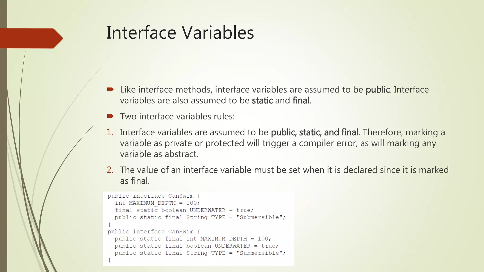 Interface Variables
 Like interface methods, interface variables are assumed to be public. Interface
variables are also assumed to be static and final.
 Two interface variables rules:
1. Interface variables are assumed to be public, static, and final. Therefore, marking a
variable as private or protected will trigger a compiler error, as will marking any
variable as abstract.
2. The value of an interface variable must be set when it is declared since it is marked
as final.
 