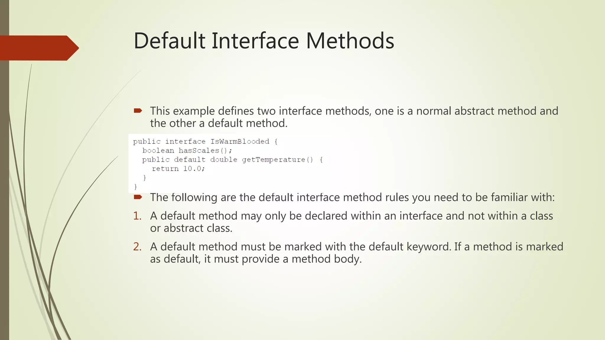 Default Interface Methods
 This example defines two interface methods, one is a normal abstract method and
the other a default method.
 The following are the default interface method rules you need to be familiar with:
1. A default method may only be declared within an interface and not within a class
or abstract class.
2. A default method must be marked with the default keyword. If a method is marked
as default, it must provide a method body.
 