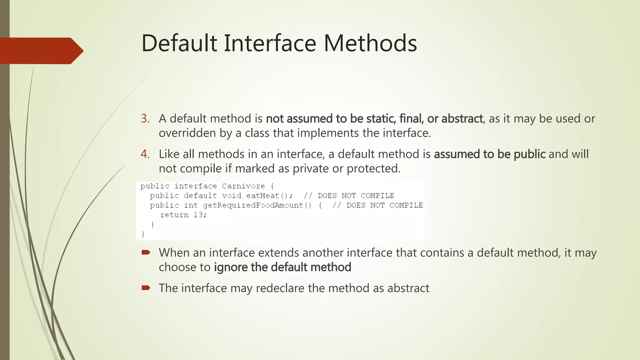 Default Interface Methods
3. A default method is not assumed to be static, final, or abstract, as it may be used or
overridden by a class that implements the interface.
4. Like all methods in an interface, a default method is assumed to be public and will
not compile if marked as private or protected.
 When an interface extends another interface that contains a default method, it may
choose to ignore the default method
 The interface may redeclare the method as abstract
 