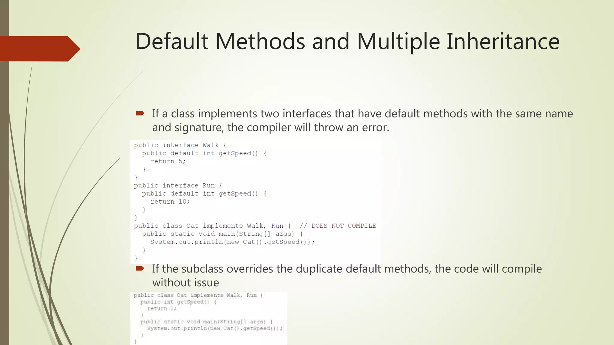 Default Methods and Multiple Inheritance
 If a class implements two interfaces that have default methods with the same name
and signature, the compiler will throw an error.
 If the subclass overrides the duplicate default methods, the code will compile
without issue
 