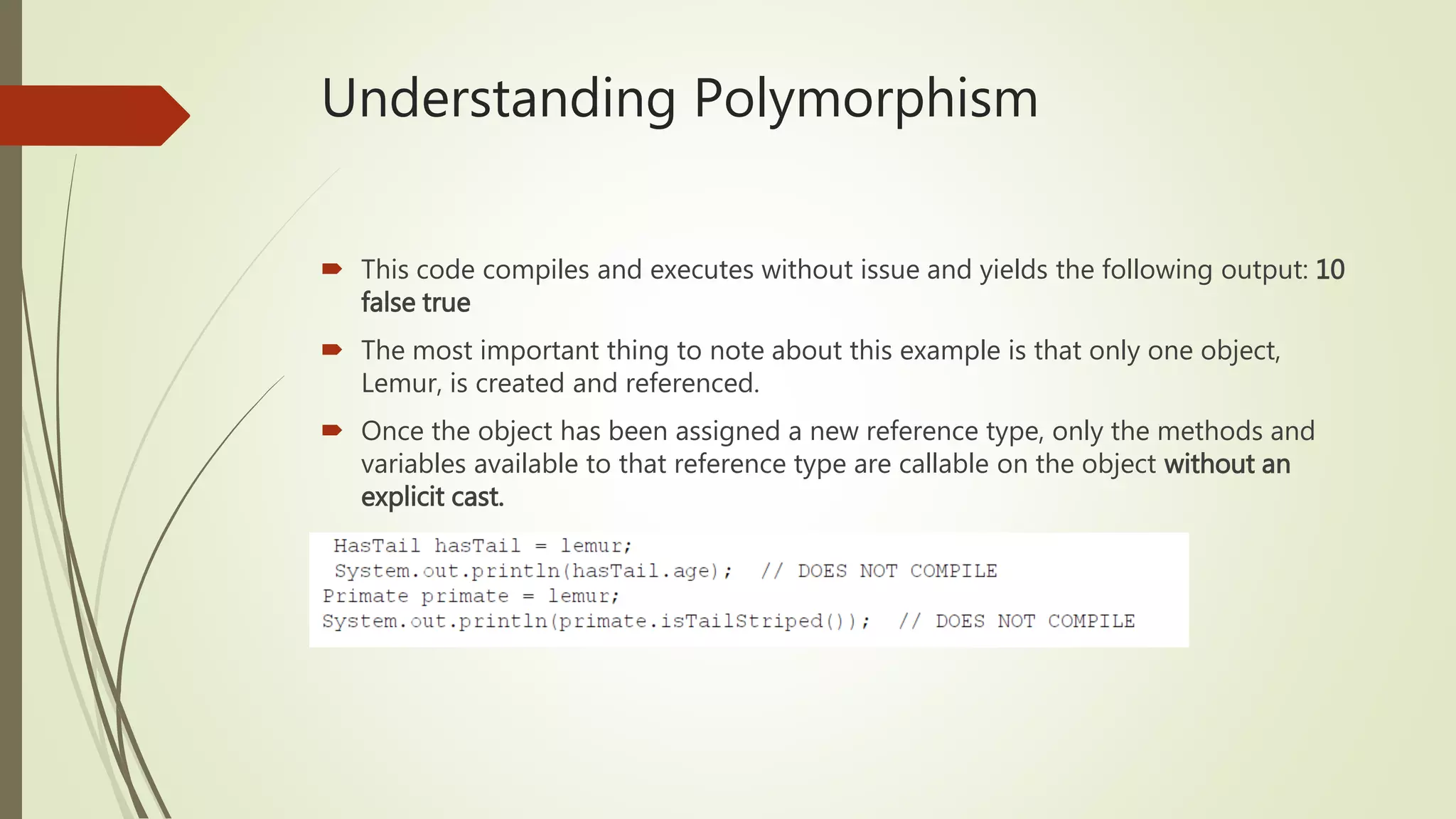 Understanding Polymorphism
 This code compiles and executes without issue and yields the following output: 10
false true
 The most important thing to note about this example is that only one object,
Lemur, is created and referenced.
 Once the object has been assigned a new reference type, only the methods and
variables available to that reference type are callable on the object without an
explicit cast.
 