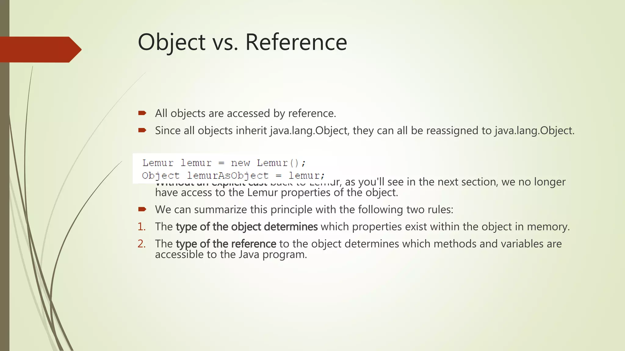 Object vs. Reference
 All objects are accessed by reference.
 Since all objects inherit java.lang.Object, they can all be reassigned to java.lang.Object.
 Without an explicit cast back to Lemur, as you'll see in the next section, we no longer
have access to the Lemur properties of the object.
 We can summarize this principle with the following two rules:
1. The type of the object determines which properties exist within the object in memory.
2. The type of the reference to the object determines which methods and variables are
accessible to the Java program.
 