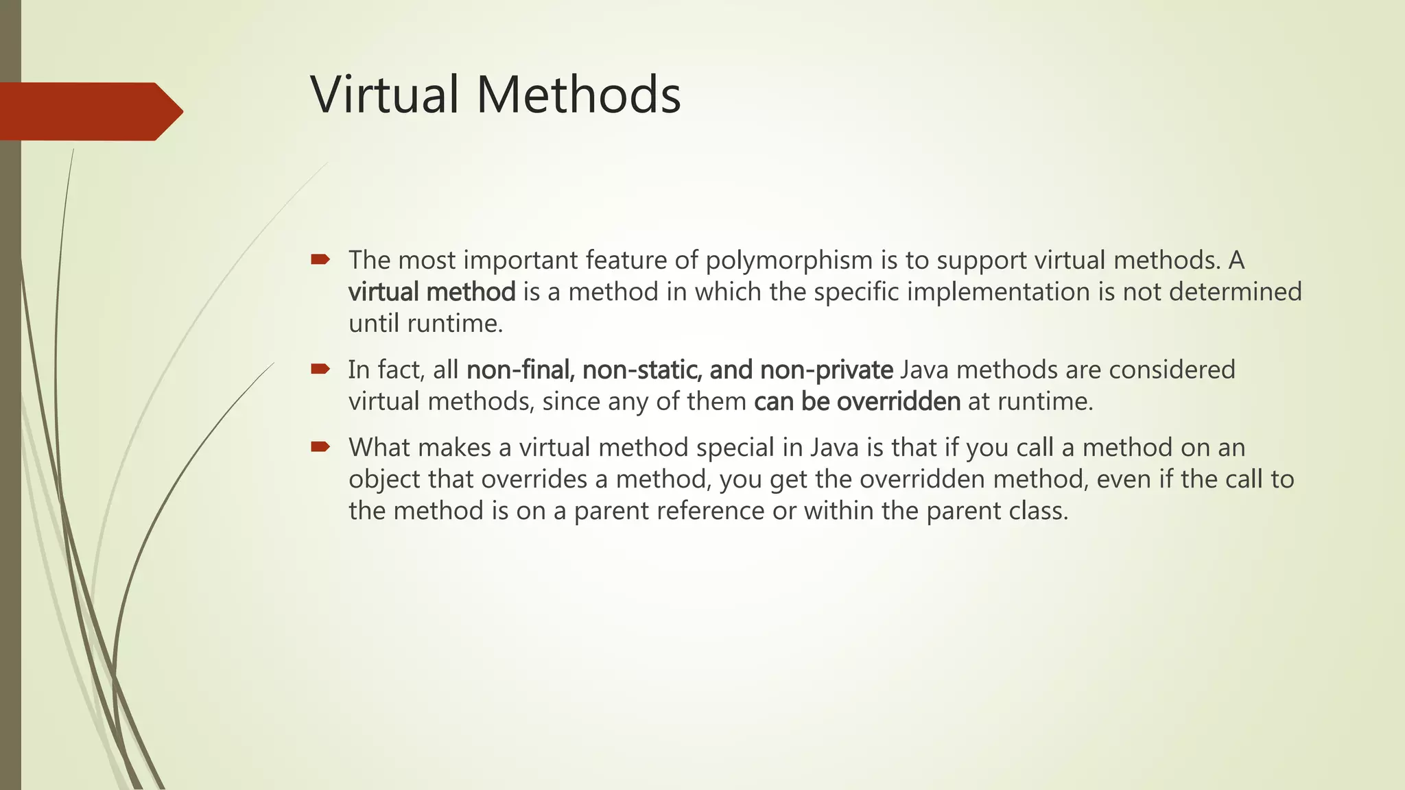 Virtual Methods
 The most important feature of polymorphism is to support virtual methods. A
virtual method is a method in which the specific implementation is not determined
until runtime.
 In fact, all non-final, non-static, and non-private Java methods are considered
virtual methods, since any of them can be overridden at runtime.
 What makes a virtual method special in Java is that if you call a method on an
object that overrides a method, you get the overridden method, even if the call to
the method is on a parent reference or within the parent class.
 