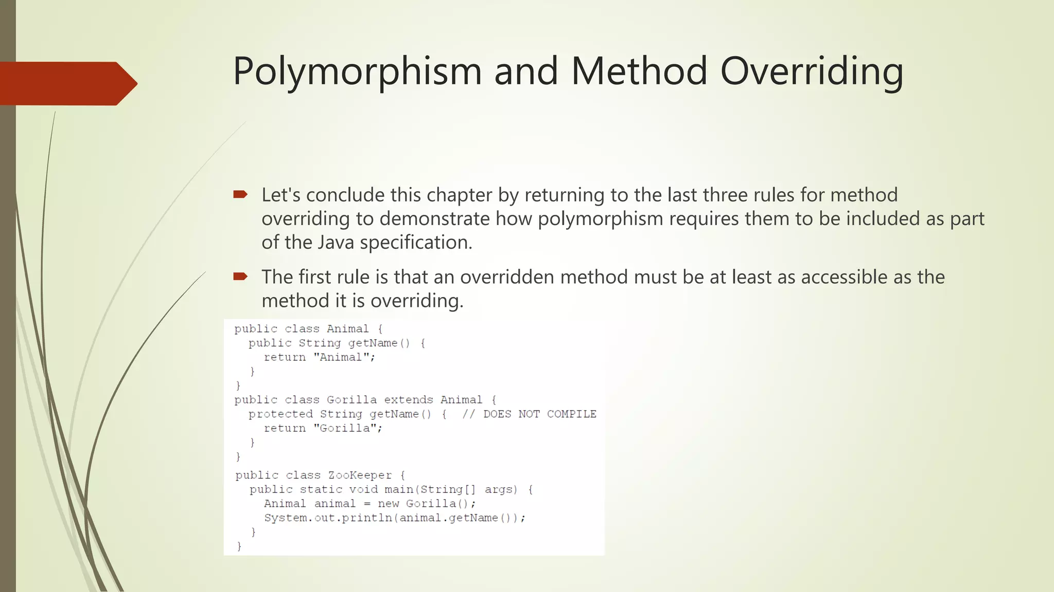 Polymorphism and Method Overriding
 Let's conclude this chapter by returning to the last three rules for method
overriding to demonstrate how polymorphism requires them to be included as part
of the Java specification.
 The first rule is that an overridden method must be at least as accessible as the
method it is overriding.
 