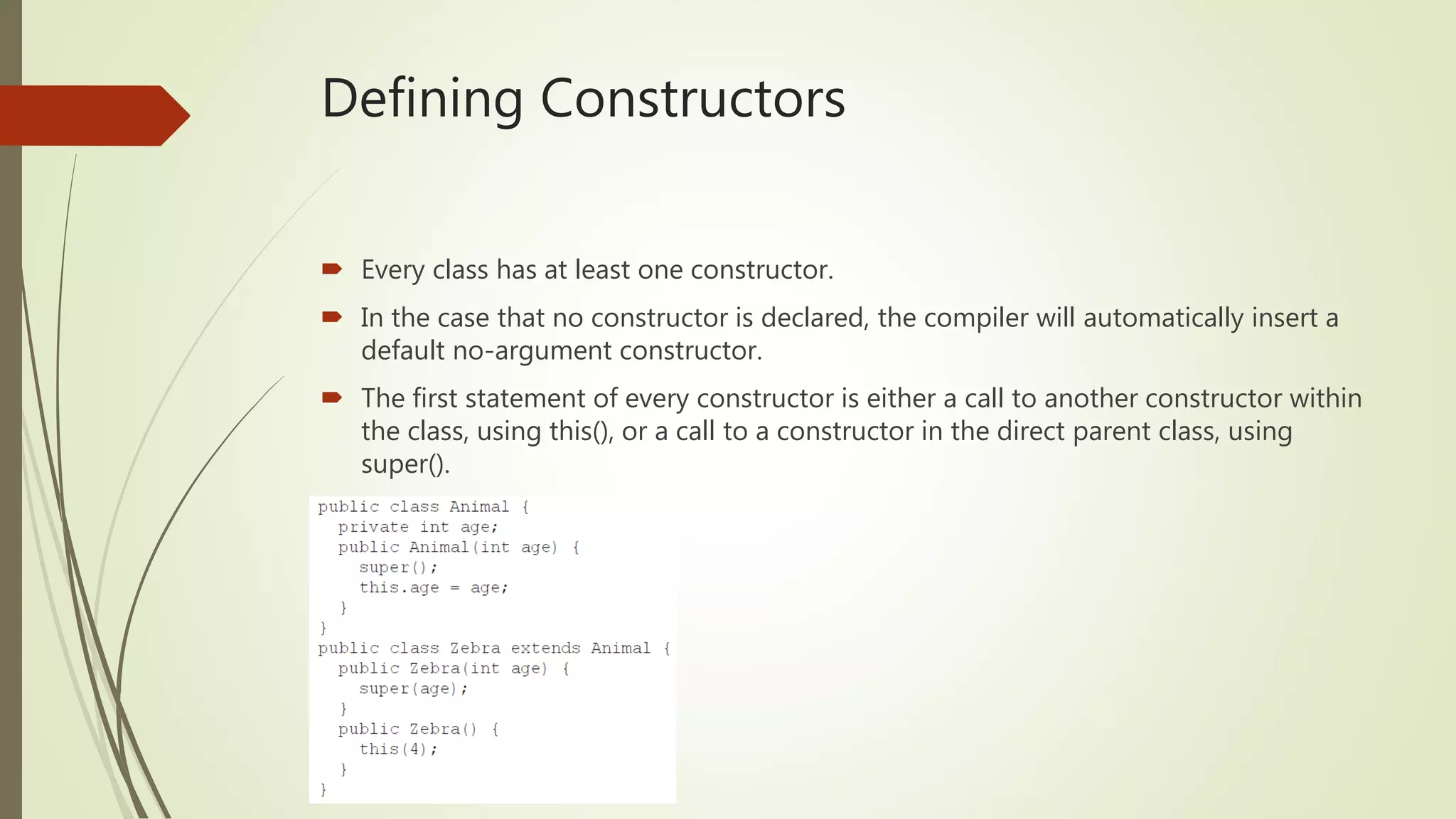 Defining Constructors
 Every class has at least one constructor.
 In the case that no constructor is declared, the compiler will automatically insert a
default no-argument constructor.
 The first statement of every constructor is either a call to another constructor within
the class, using this(), or a call to a constructor in the direct parent class, using
super().
 