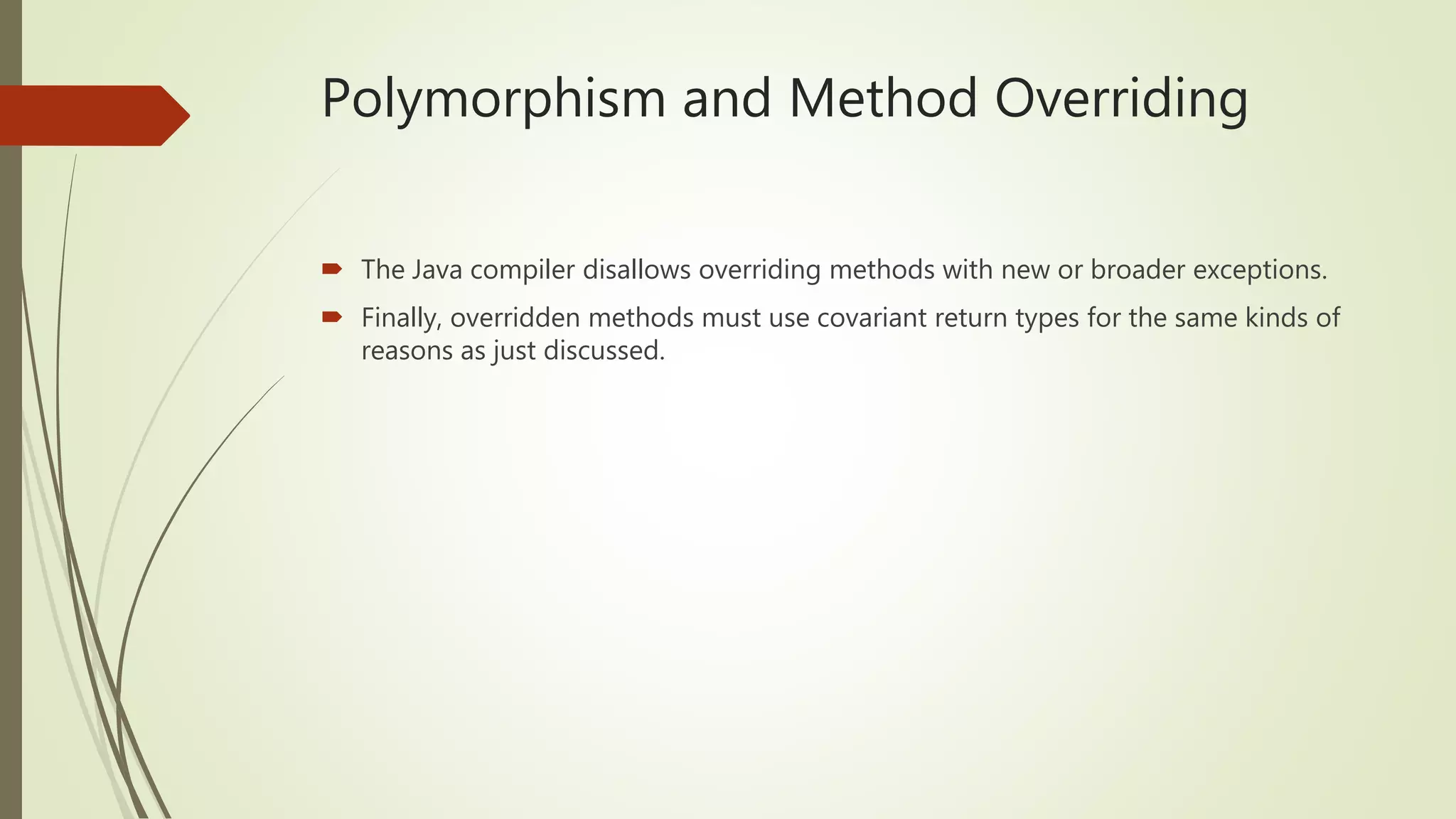 Polymorphism and Method Overriding
 The Java compiler disallows overriding methods with new or broader exceptions.
 Finally, overridden methods must use covariant return types for the same kinds of
reasons as just discussed.
 