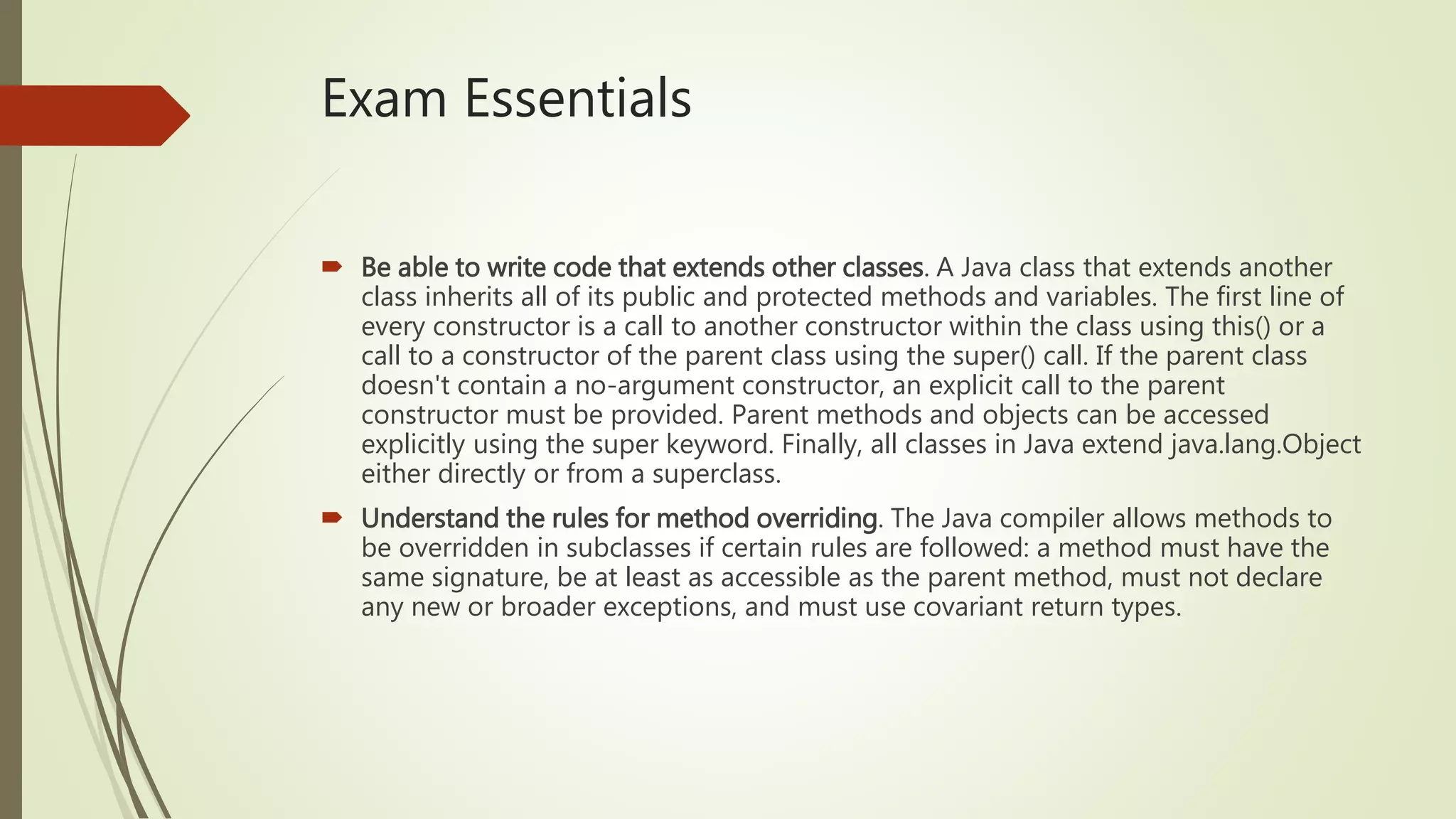 Exam Essentials
 Be able to write code that extends other classes. A Java class that extends another
class inherits all of its public and protected methods and variables. The first line of
every constructor is a call to another constructor within the class using this() or a
call to a constructor of the parent class using the super() call. If the parent class
doesn't contain a no-argument constructor, an explicit call to the parent
constructor must be provided. Parent methods and objects can be accessed
explicitly using the super keyword. Finally, all classes in Java extend java.lang.Object
either directly or from a superclass.
 Understand the rules for method overriding. The Java compiler allows methods to
be overridden in subclasses if certain rules are followed: a method must have the
same signature, be at least as accessible as the parent method, must not declare
any new or broader exceptions, and must use covariant return types.
 