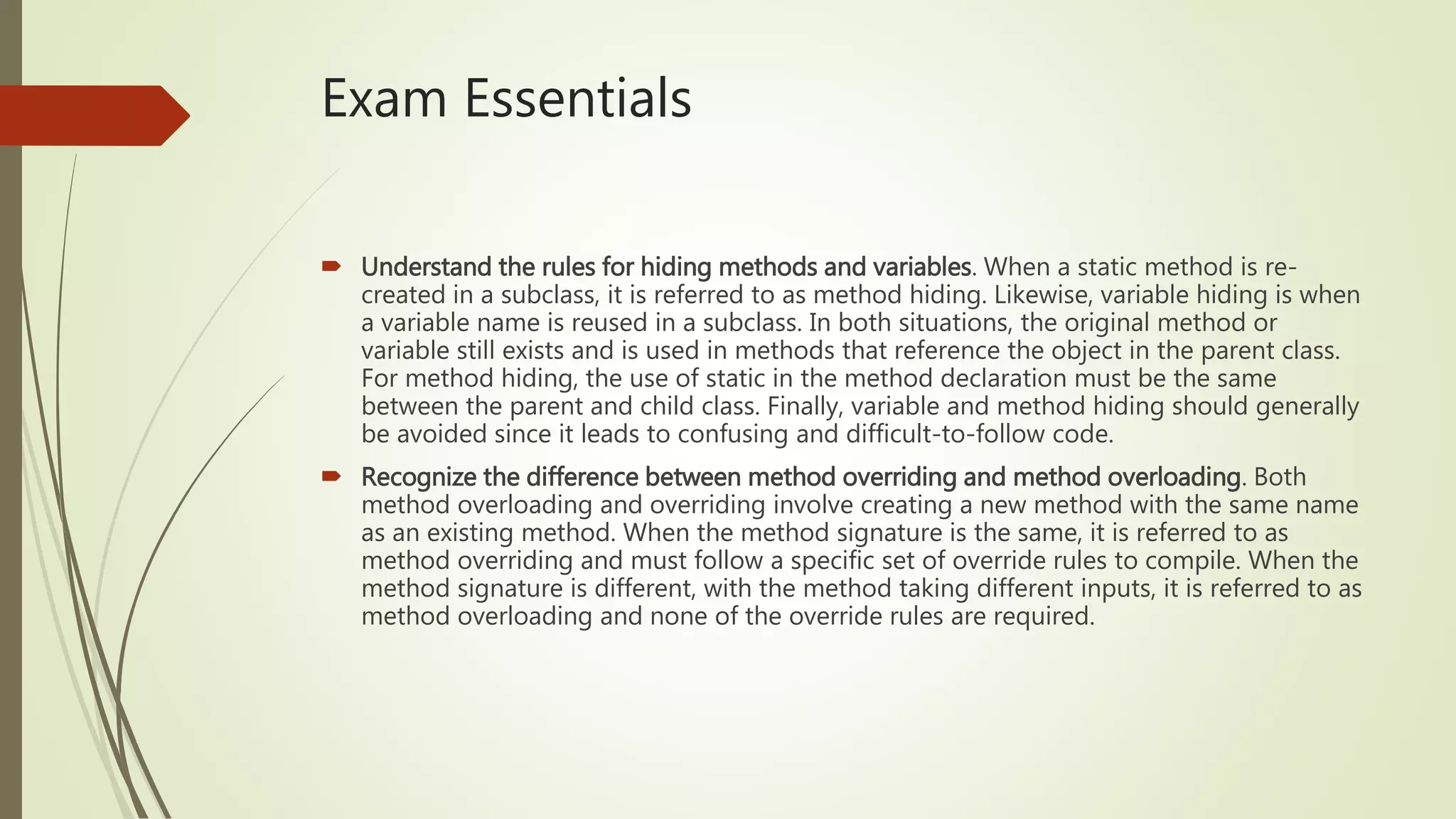 Exam Essentials
 Understand the rules for hiding methods and variables. When a static method is re-
created in a subclass, it is referred to as method hiding. Likewise, variable hiding is when
a variable name is reused in a subclass. In both situations, the original method or
variable still exists and is used in methods that reference the object in the parent class.
For method hiding, the use of static in the method declaration must be the same
between the parent and child class. Finally, variable and method hiding should generally
be avoided since it leads to confusing and difficult-to-follow code.
 Recognize the difference between method overriding and method overloading. Both
method overloading and overriding involve creating a new method with the same name
as an existing method. When the method signature is the same, it is referred to as
method overriding and must follow a specific set of override rules to compile. When the
method signature is different, with the method taking different inputs, it is referred to as
method overloading and none of the override rules are required.
 