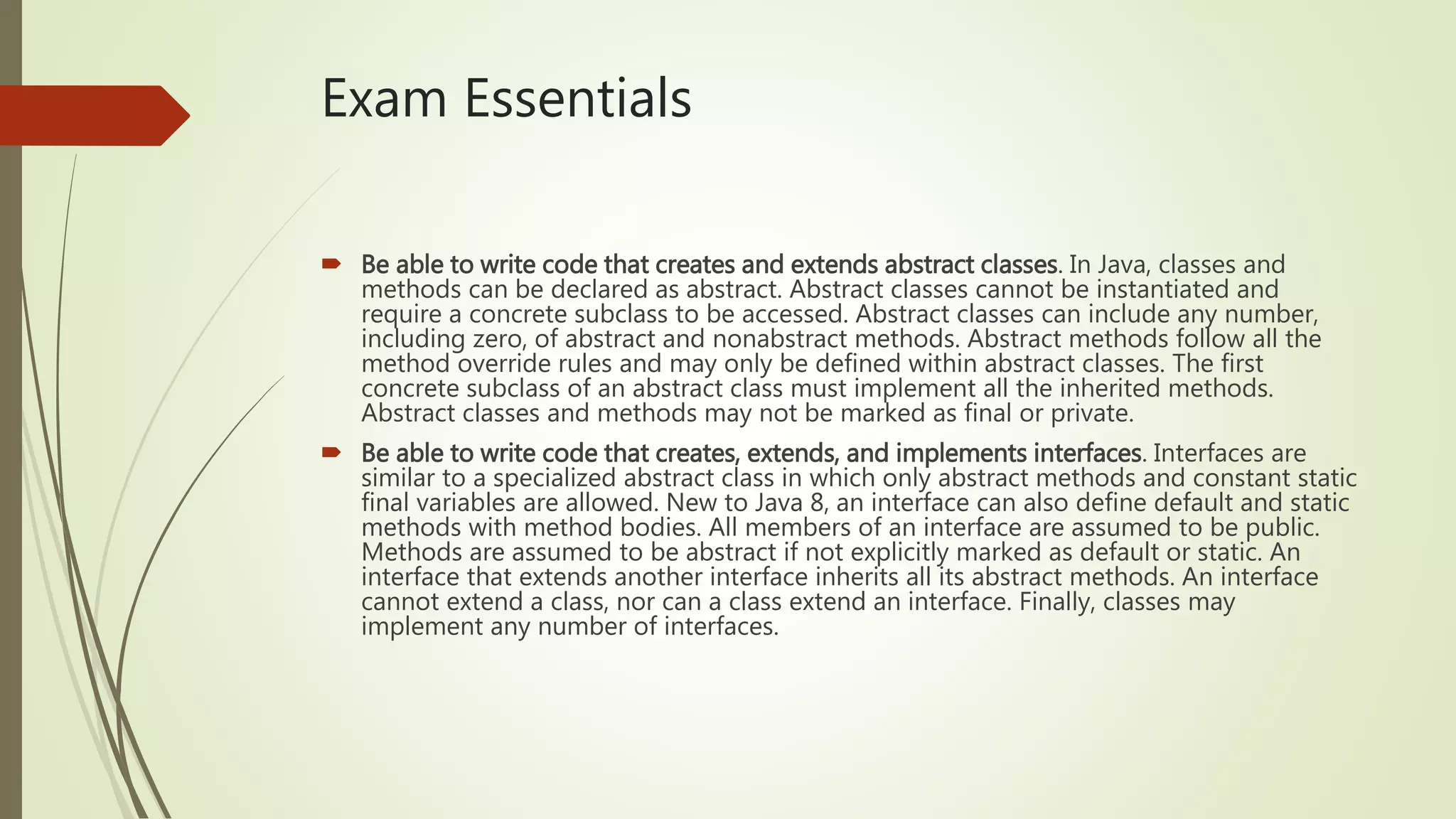Exam Essentials
 Be able to write code that creates and extends abstract classes. In Java, classes and
methods can be declared as abstract. Abstract classes cannot be instantiated and
require a concrete subclass to be accessed. Abstract classes can include any number,
including zero, of abstract and nonabstract methods. Abstract methods follow all the
method override rules and may only be defined within abstract classes. The first
concrete subclass of an abstract class must implement all the inherited methods.
Abstract classes and methods may not be marked as final or private.
 Be able to write code that creates, extends, and implements interfaces. Interfaces are
similar to a specialized abstract class in which only abstract methods and constant static
final variables are allowed. New to Java 8, an interface can also define default and static
methods with method bodies. All members of an interface are assumed to be public.
Methods are assumed to be abstract if not explicitly marked as default or static. An
interface that extends another interface inherits all its abstract methods. An interface
cannot extend a class, nor can a class extend an interface. Finally, classes may
implement any number of interfaces.
 