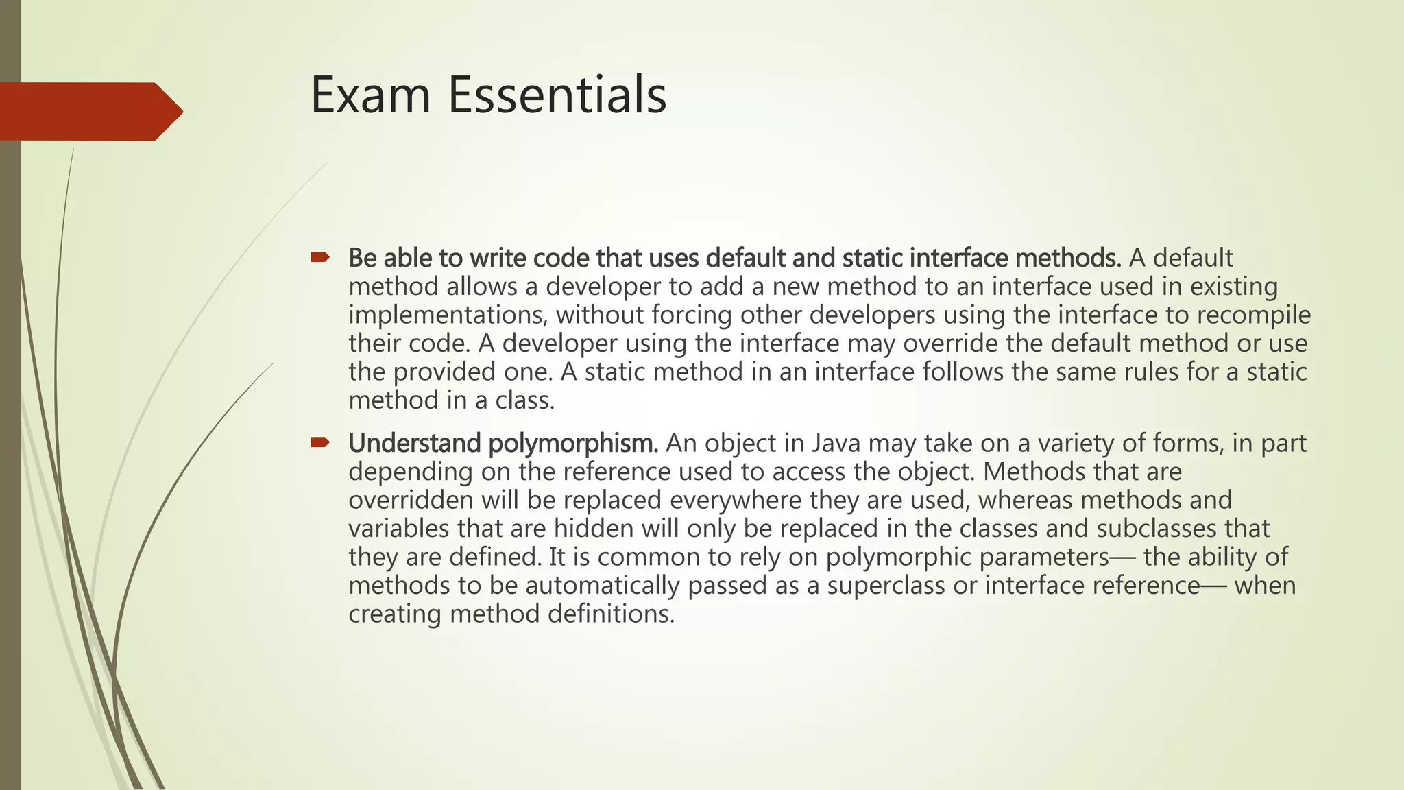 Exam Essentials
 Be able to write code that uses default and static interface methods. A default
method allows a developer to add a new method to an interface used in existing
implementations, without forcing other developers using the interface to recompile
their code. A developer using the interface may override the default method or use
the provided one. A static method in an interface follows the same rules for a static
method in a class.
 Understand polymorphism. An object in Java may take on a variety of forms, in part
depending on the reference used to access the object. Methods that are
overridden will be replaced everywhere they are used, whereas methods and
variables that are hidden will only be replaced in the classes and subclasses that
they are defined. It is common to rely on polymorphic parameters— the ability of
methods to be automatically passed as a superclass or interface reference— when
creating method definitions.
 