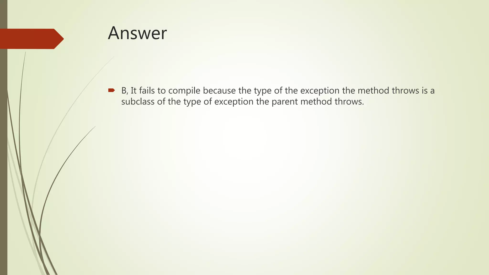 Answer
 B, It fails to compile because the type of the exception the method throws is a
subclass of the type of exception the parent method throws.
 