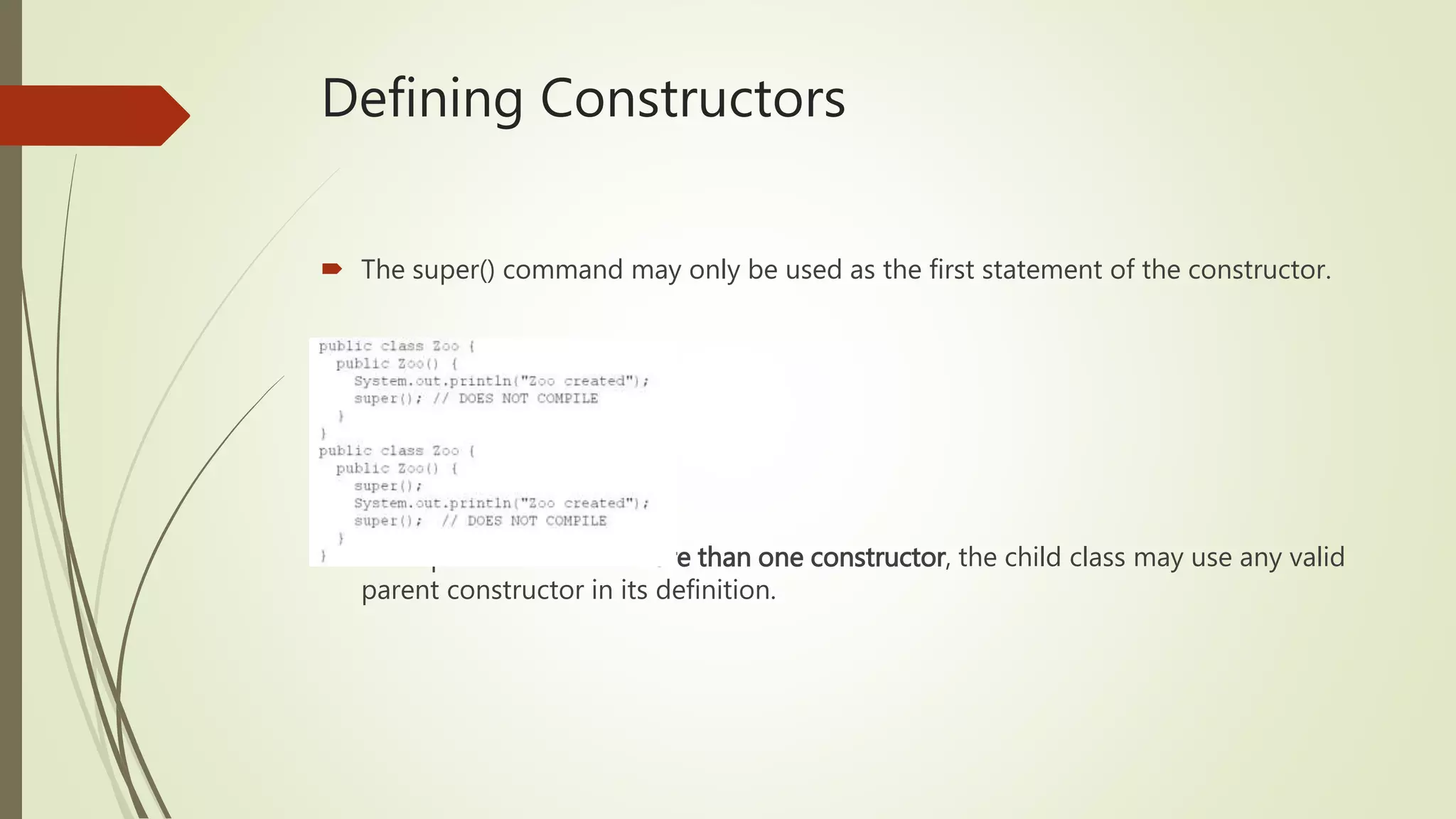 Defining Constructors
 The super() command may only be used as the first statement of the constructor.
 If the parent class has more than one constructor, the child class may use any valid
parent constructor in its definition.
 