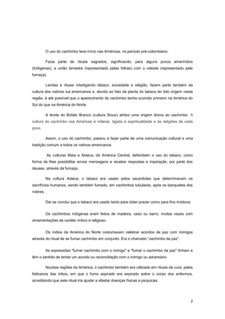 O uso do cachimbo teve início nas Américas, no período pré-colombiano.

          Fazia parte de rituais sagrados, significando, para alguns povos ameríndios
(Indígenas), a união terrestre (representado pelas folhas) com o celeste (representado pela
fumaça).

          Lendas e rituais interligando tabaco, sociedade e religião, fazem parte também da
cultura dos nativos sul americanos e, devido ao fato da planta do tabaco ter tido origem nesta
região, é até possível que o aparecimento do cachimbo tenha ocorrido primeiro na América do
Sul do que na América do Norte.

          A lenda do Búfalo Branco (cultura Sioux) atribui uma origem divina ao cachimbo. A
cultura do cachimbo nas Américas é milenar, ligada à espiritualidade e às religiões de cada
povo.

          Assim, o uso do cachimbo, passou a fazer parte de uma comunicação cultural e uma
tradição comum a todos os nativos americanos.

          As culturas Maia e Asteca, da América Central, defendiam o uso do tabaco, como
forma de lhes possibilitar enviar mensagens e receber respostas e inspiração, por parte dos
deuses, através da fumaça.

          Na cultura Asteca, o tabaco era usado pelos sacerdotes que determinavam os
sacrifícios humanos, sendo também fumado, em cachimbos tubulares, após os banquetes dos
nobres.

          Daí se conclui que o tabaco era usado tanto para obter prazer como para fins místicos.


          Os cachimbos indígenas eram feitos de madeira, osso ou barro, muitas vezes com
ornamentações de caráter mítico e religioso.


          Os índios da América do Norte costumavam celebrar acordos de paz com inimigos
através do ritual de se fumar cachimbo em conjunto. Era o chamado “cachimbo da paz”.


          As expressões "fumar cachimbo com o inimigo" e "fumar o cachimbo da paz" tinham e
têm o sentido de tentar um acordo ou reconciliação com o inimigo ou adversário.

          Noutras regiões da América, o cachimbo também era utilizado em rituais de cura, pelos
feiticeiros das tribos, em que o fumo aspirado era expirado sobre o corpo dos enfermos,
acreditando que este ritual iria ajudar a afastar doenças físicas e psíquicas.




                                                                                               2
 