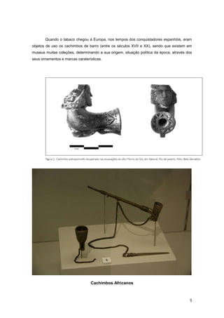 Quando o tabaco chegou à Europa, nos tempos dos conquistadores espanhóis, eram
objetos de uso os cachimbos de barro (entre os séculos XVII e XX), sendo que existem em
museus muitas coleções, determinando a sua origem, situação política da época, através dos
seus ornamentos e marcas caraterísticas.




                                 Cachimbos Africanos



                                                                                        5
 