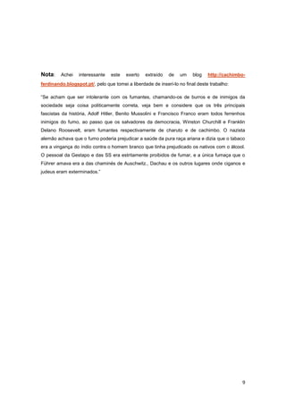 Nota:    Achei    interessante   este   exerto   extraído   de   um     blog   http://cachimbo-
ferdinando.blogspot.pt/, pelo que tomei a liberdade de inseri-lo no final deste trabalho:

“Se acham que ser intolerante com os fumantes, chamando-os de burros e de inimigos da
sociedade seja coisa politicamente correta, veja bem e considere que os três principais
fascistas da história, Adolf Hitler, Benito Mussolini e Francisco Franco eram todos ferrenhos
inimigos do fumo, ao passo que os salvadores da democracia, Winston Churchill e Franklin
Delano Roosevelt, eram fumantes respectivamente de charuto e de cachimbo. O nazista
alemão achava que o fumo poderia prejudicar a saúde da pura raça ariana e dizia que o tabaco
era a vingança do índio contra o homem branco que tinha prejudicado os nativos com o álcool.
O pessoal da Gestapo e das SS era estritamente proibidos de fumar, e a única fumaça que o
Führer amava era a das chaminés de Auschwitz., Dachau e os outros lugares onde ciganos e
judeus eram exterminados.”




                                                                                             9
 