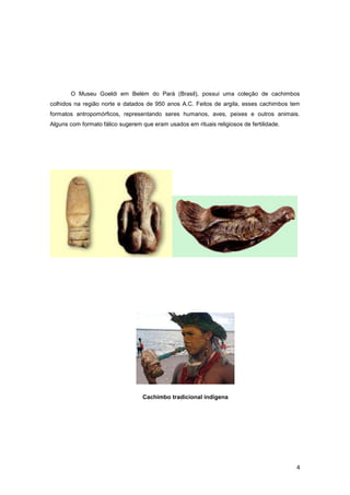 O Museu Goeldi em Belém do Pará (Brasil), possui uma coleção de cachimbos
colhidos na região norte e datados de 950 anos A.C. Feitos de argila, esses cachimbos tem
formatos antropomórficos, representando seres humanos, aves, peixes e outros animais.
Alguns com formato fálico sugerem que eram usados em rituais religiosos de fertilidade.




                                   Cachimbo tradicional indígena




                                                                                          4
 