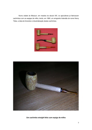 Numa cidade do Missouri, em meados do século XIX, os agricultores já fabricavam
cachimbos com as espigas de milho, tendo, em 1869, um emigrante holandês de nome Henry
Tibbe, a ideia de fomentar a industrialização destes cachimbos.




                   Um cachimbo straight feito com espiga de milho


                                                                                    7
 