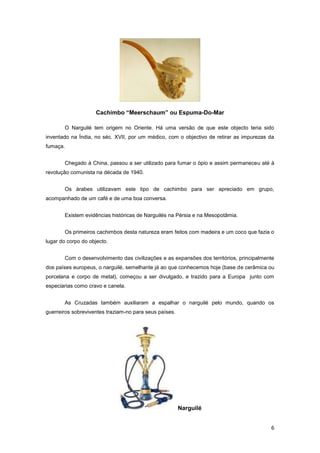 Cachimbo “Meerschaum” ou Espuma-Do-Mar

       O Narguilé tem origem no Oriente. Há uma versão de que este objecto teria sido
inventado na Índia, no séc. XVII, por um médico, com o objectivo de retirar as impurezas da
fumaça.


       Chegado à China, passou a ser utilizado para fumar o ópio e assim permaneceu até à
revolução comunista na década de 1940.


       Os árabes utilizavam este tipo de cachimbo para ser apreciado em grupo,
acompanhado de um café e de uma boa conversa.


       Existem evidências históricas de Narguilés na Pérsia e na Mesopotâmia.


       Os primeiros cachimbos desta natureza eram feitos com madeira e um coco que fazia o
lugar do corpo do objecto.


       Com o desenvolvimento das civilizações e as expansões dos territórios, principalmente
dos países europeus, o narguilé, semelhante já ao que conhecemos hoje (base de cerâmica ou
porcelana e corpo de metal), começou a ser divulgado, e trazido para a Europa junto com
especiarias como cravo e canela.


       As Cruzadas também auxiliaram a espalhar o narguilé pelo mundo, quando os
guerreiros sobreviventes traziam-no para seus países.




                                                        Narguilé


                                                                                          6
 