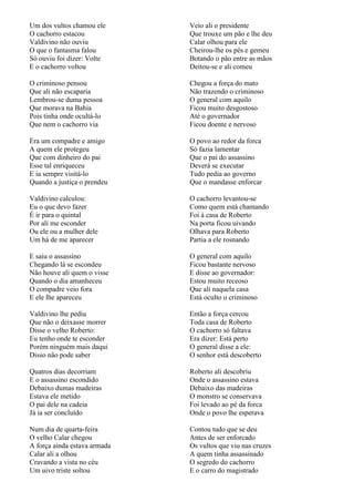 Um dos vultos chamou ele      Veio ali o presidente
O cachorro estacou            Que trouxe um pão e lhe deu
Valdivino não ouviu           Calar olhou para ele
O que o fantasma falou        Cheirou-lhe os pés e gemeu
Só ouviu foi dizer: Volte     Botando o pão entre as mãos
E o cachorro voltou           Deitou-se e ali comeu

O criminoso pensou            Chegou a força do mato
Que ali não escaparia         Não trazendo o criminoso
Lembrou-se duma pessoa        O general com aquilo
Que morava na Bahia           Ficou muito desgostoso
Pois tinha onde ocultá-lo     Até o governador
Que nem o cachorro via        Ficou doente e nervoso

Era um compadre e amigo       O povo ao redor da forca
A quem ele protegeu           Só fazia lamentar
Que com dinheiro do pai       Que o pai do assassino
Esse tal enriqueceu           Deverá se executar
E ia sempre visitá-lo         Tudo pedia ao governo
Quando a justiça o prendeu    Que o mandasse enforcar

Valdivino calculou:           O cachorro levantou-se
Eu o que devo fazer           Como quem está chamando
É ir para o quintal           Foi à casa de Roberto
Por ali me esconder           Na porta ficou uivando
Ou ele ou a mulher dele       Olhava para Roberto
Um há de me aparecer          Partia a ele rosnando

E saiu o assassino            O general com aquilo
Chegando lá se escondeu       Ficou bastante nervoso
Não houve ali quem o visse    E disse ao governador:
Quando o dia amanheceu        Estou muito receoso
O compadre veio fora          Que ali naquela casa
E ele lhe apareceu            Está oculto o criminoso

Valdivino lhe pediu           Então a força cercou
Que não o deixasse morrer     Toda casa de Roberto
Disse o velho Roberto:        O cachorro só faltava
Eu tenho onde te esconder     Era dizer: Está perto
Porém ninguém mais daqui      O general disse a ele:
Disso não pode saber          O senhor está descoberto

Quatros dias decorriam        Roberto ali descobriu
E o assassino escondido       Onde o assassino estava
Debaixo dumas madeiras        Debaixo das madeiras
Estava ele metido             O monstro se conservava
O pai dele na cadeia          Foi levado ao pé da forca
Já ia ser concluído           Onde o povo lhe esperava

Num dia de quarta-feira       Contou tudo que se deu
O velho Calar chegou          Antes de ser enforcado
A força ainda estava armada   Os vultos que viu nas cruzes
Calar ali a olhou             A quem tinha assassinado
Cravando a vista no céu       O segredo do cachorro
Um uivo triste soltou         E o carro do magistrado
 