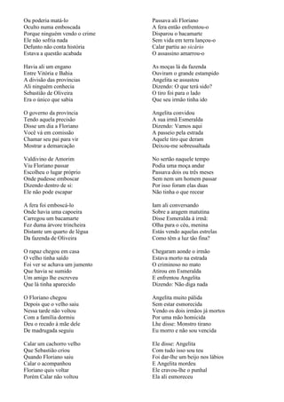 Ou poderia matá-lo             Passava ali Floriano
Oculto numa emboscada          A fera então enfrentou-o
Porque ninguém vendo o crime   Disparou o bacamarte
Ele não sofria nada            Sem vida em terra lançou-o
Defunto não conta história     Calar partiu ao sicário
Estava a questão acabada       O assassino amarrou-o

Havia ali um engano            As moças lá da fazenda
Entre Vitória e Bahia          Ouviram o grande estampido
A divisão das províncias       Angelita se assustou
Ali ninguém conhecia           Dizendo: O que terá sido?
Sebastião de Oliveira          O tiro foi para o lado
Era o único que sabia          Que seu irmão tinha ido

O governo da província         Angelita convidou
Tendo aquela precisão          A sua irmã Esmeralda
Disse um dia a Floriano        Dizendo: Vamos aqui
Você vá em comissão            A passeio pela estrada
Chamar seu pai para vir        Aquele tiro que deram
Mostrar a demarcação           Deixou-me sobressaltada

Valdivino de Amorim            No sertão naquele tempo
Viu Floriano passar            Podia uma moça andar
Escolheu o lugar próprio       Passava dois ou três meses
Onde pudesse emboscar          Sem nem um homem passar
Dizendo dentro de si:          Por isso foram elas duas
Ele não pode escapar           Não tinha o que recear

A fera foi emboscá-lo          Iam ali conversando
Onde havia uma capoeira        Sobre a aragem matutina
Carregou um bacamarte          Disse Esmeralda à irmã:
Fez duma árvore trincheira     Olha para o céu, menina
Distante um quarto de légua    Estás vendo aquelas estrelas
Da fazenda de Oliveira         Como têm a luz tão fina?

O rapaz chegou em casa         Chegaram aonde o irmão
O velho tinha saído            Estava morto na estrada
Foi ver se achava um jumento   O criminoso no mato
Que havia se sumido            Atirou em Esmeralda
Um amigo lhe escreveu          E enfrentou Angelita
Que lá tinha aparecido         Dizendo: Não diga nada

O Floriano chegou              Angelita muito pálida
Depois que o velho saiu        Sem estar esmorecida
Nessa tarde não voltou         Vendo os dois irmãos já mortos
Com a família dormiu           Por uma mão homicida
Deu o recado à mãe dele        Lhe disse: Monstro tirano
De madrugada seguiu            Eu morro e não sou vencida

Calar um cachorro velho        Ele disse: Angelita
Que Sebastião criou            Com tudo isso sou teu
Quando Floriano saiu           Foi dar-lhe um beijo nos lábios
Calar o acompanhou             E Angelita mordeu
Floriano quis voltar           Ele cravou-lhe o punhal
Porém Calar não voltou         Ela ali esmoreceu
 