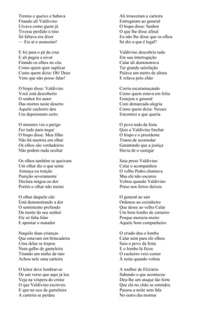 Tremia o queixo e babava      Ali trouxeram a carteira
Fitando ali Valdivino         Entregaram ao general
Uivava como quem já           O bispo disse: Senhor
Tivesse perdido o tino        O que lhe disse afinal
Só faltava era dizer          Eu não lhe disse que os olhos
— Eis aí o assassino!         Só diz o que é legal?

E foi para o pé da cruz       Valdivino descobriu tudo
E ali pegou a uivar           Em sua interrogação
Fitando os olhos no céu       Calar ali demonstrava
Como quem quer suplicar       Ter grande satisfação
Como quem dizia: Oh! Deus     Pulava um metro de altura
Vens que não posso falar!     E rolava pelo chão

O bispo disse: Valdivino      Corria escaramuçando
Você está descoberto          Como quem estava em folia
O senhor foi autor            Festejou o general
Das mortes neste deserto      Com demarcada alegria
Aquele cachorro deu           Como quem dizia: Nesses
Um depoimento certo           Encontrei o que queria

O monstro viu o perigo        O povo todo da festa
Fez tudo para negar           Quis a Valdivino linchar
O bispo disse: Meu filho      O bispo e o presidente
Não há mentira em olhar       Tratou de acomodar
Os olhos são verdadeiros      Garantindo que a justiça
Não podem nada ocultar        Havia de o castigar

Os olhos também se queixam    Saiu preso Valdivino
Um olhar diz o que sente      Calar o acompanhou
Ameaça ou traição             O velho Pedro chamava
Punição severamente           Mas ele não escutou
Declara mágoa ou dor          Voltou quando Valdivino
Porém o olhar não mente       Preso nos ferros deixou

O olhar daquele cão           O general ao sair
Está demonstrando a dor       Ordenou ao cozinheiro
O sentimento profundo         Que desse ao velho Calar
Da morte do seu senhor        Um bom lombo de carneiro
Ele só falta falar            Porque merecia muito
E apontar o matador           Aquele bom companheiro

Naquilo duas crianças         O criado deu o lombo
Que estavam em brincadeira    Calar nem para ele olhou
Uma delas se trepou           Saiu o povo da festa
Num galho de gameleira        E o lombo lá ficou
Tirando um ninho de rato      O cachorro veio comer
Achou nele uma carteira       À noite quando voltou

O leitor deve lembrar-se      A mulher de Eliziário
De um verso que aqui já leu   Sabendo o que aconteceu
Veja na véspera do crime      Deu-lhe um ataque tão forte
O que Valdivino escreveu      Que ela no chão se estendeu
E que no oco da gameleira     Passou a noite sem fala
A carteira se perdeu          No outro dia morreu
 