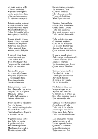 Às cinco horas da tarde          Saíram cinco ou seis praças
A justiça o enforcou             Em procura de Calar
O pai dele estava preso          O general tinha dito
Assim que o sino dobrou          Não voltem sem o achar
Ali soltando um suspiro          Tragam ele direitinho
Na mesma hora expirou            Não o façam maltratar

Estando morto o assassino        Os praças foram ao lugar
O deitaram sobre o chão          Onde o crime tinha havido
O cachorro olhou-o bem           Onde a família Oliveira
Chamando tudo atenção            Tinha toda sucumbido
Soltou dois ou três latidos      Bem no pé duma das cruzes
Que espantou a multidão          Tinha o velho cão morrido

Quando a justiça ordenou         Tinha posto termo a vida
Pra ser o corpo inhumado         O maior dos lutadores
Sobre os pés do general          O que em sua existência
Calar caiu mui cansado           Viu o horror dos horrores
Talvez querendo dizer            Que sem falar descobriu
General, muito obrigado          Quem matou os seus senhores

O general foi ver água           O general quando soube
Ao cachorro ofereceu             Da forma que o tinham achado
Ali o velho Calar                Mandou fazer uma cova
Dois litros d'água bebeu         E nela foi enterrado
Trouxeram-lhe uma fritada        Um dos amigos mais firmes
Porém ele não comeu              Que no mundo foi criado

Festejando o general             E nas mortes dos senhores
As pernas dele abraçou           Ele afirmou ter ação
Dirigiu-se ao presidente         Provou que tinha amizade
A mesma ação obrou               Ao velho Sebastião
Depois desapareceu               A morte só foi vingada
Novo destino tomou               Por sua perseguição

Foi direitinho ao lugar          Só não fez foi dizer nada
Que o horrendo crime se deu      Mas provou por sua vez
No pé da cruz de Angelita        Apontou só com a vista
Ele cavou e gemeu                O monstro que os crimes fez
O velho Pedro chamou-o           Seus olhos diziam ao público
Mas ele não atendeu              Esse matou todos três

Deitou-se entre as três cruzes   Deitou-se encostado às cruzes
Sua vida liquidou                Que tinham edificado
Nas condições dum guerreiro      Tinha morrido há três dias
Que da batalha voltou            E nem sequer estava inchado
Trazendo os louros de guerra     Como quem dizia: Agora
À sepultura baixou               Posso morrer estou vingado

O general quando soube           Mais de duzentas pessoas
Que Calar era sumido             Assistiram enterrar ele
E que fazia três dias            Devido à grande firmeza
Que não era aparecido            Que tinha se visto nele
Mandou gente procurá-lo          Muitas flores naturais
Ficando muito sentido            Deitaram na cova dele
 