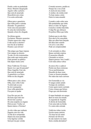 Pondo a mão na punhalada      Contudo monstro, perdôo-te
Disse: Monstro desgraçado     Porque fui e sou cristã
Aquele velho cachorro         A morte do meu irmão
Que está ali amarrado         A minha e de minha irmã
Descobrirá este crime         Tu hoje matas a mim
E tu serás enforcado          Outro te mata amanhã

Olhou para o gameleiro        E pondo a mão sobre uma
Que tinha junto a estrada     Das punhaladas que tinha
Dizendo: Tu gameleiro         Disse a Calar: Se fugires
Viste esta cena passada?      Consola a minha mãezinha
És uma das testemunhas        E diga-lhe que abençoe
Quando a hora for chegada     Os pobres filhos que tinha

Na última agonia              Embora que tu não fales
Exclamou: Monstro assassino   Pois não te foi concedido
Tirastes agora três vidas     Mas um olhar bem lançado
E não sacias o destino?       Dá idéia dum sentido
Isso hei de te lembrar        Um uivo e um olhar
Perante o juiz divino!        Pode ser compreendido

Não julgue que fique impune   E ali cerrando os olhos
Este sangue no deserto        Quase sorrindo expirou
Tu não vês três testemunhas   O assassino olhando
Que estão aqui muito perto    Chorando se retirou
Estás perante ao público      Depois pensou: Isto é nada!...
Irão depor muito certo        Com toda calma voltou

Disse Valdivino: És louca     Já estava frio o cadáver
Quem viu o que foi passado?   Porém nas faces mimosas
Disse Angelita: Este cão      Via-se perfeitamente
Que está ali amarrado         Desenho de duas rosas
A gameleira e as flores       Como se fossem pintadas
Dirão no dia chegado          Por mãos das mais curiosas

Olhou para o cão e disse:     Em Esmeralda se via
Olha, meu velho Calar         O sangue ainda saindo
Tu dirá tudo ao juiz          Vestígio de zombaria
Se ele te perguntar           Como quem morre sorrindo
Essa velha gameleira          Como criança que brinca
Fica para te ajudar           Finge que está dormindo

Essa flor que por ela         O rapaz banhado em sangue
Há festa aqui todo ano        Bem no meio da estrada
Há de tirar a justiça         À esquerda de Angelita
De uma suspeita ou engano     À direita de Esmeralda
Dirá ao juiz: Venha ver       Com uma mão na ferida
Quem matou o Floriano!        E a outra mão estirada

As três vidas que roubaste    Valdivino tinha à noite
Pagarás com sua vida          Escrito numa carteira:
Tu hás de te arrepender       "Eu hoje hei de matar
Depois da causa perdida       Floriano de Oliveira
Uma lágrima vertida           Se não matá-lo me mato
Será por teu pai vertida      Será a minha derradeira"
 