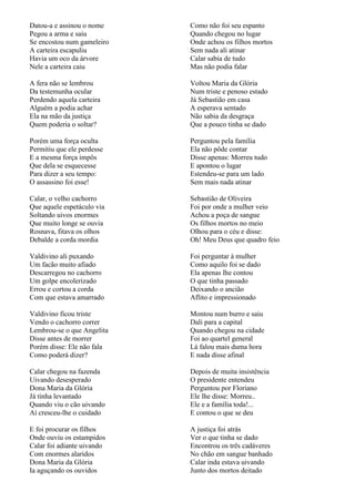 Datou-a e assinou o nome    Como não foi seu espanto
Pegou a arma e saiu         Quando chegou no lugar
Se encostou num gameleiro   Onde achou os filhos mortos
A carteira escapuliu        Sem nada ali atinar
Havia um oco da árvore      Calar sabia de tudo
Nele a carteira caiu        Mas não podia falar

A fera não se lembrou       Voltou Maria da Glória
Da testemunha ocular        Num triste e penoso estado
Perdendo aquela carteira    Já Sebastião em casa
Alguém a podia achar        A esperava sentado
Ela na mão da justiça       Não sabia da desgraça
Quem poderia o soltar?      Que a pouco tinha se dado

Porém uma força oculta      Perguntou pela família
Permitiu que ele perdesse   Ela não pôde contar
E a mesma força impôs       Disse apenas: Morreu tudo
Que dela se esquecesse      E apontou o lugar
Para dizer a seu tempo:     Estendeu-se para um lado
O assassino foi esse!       Sem mais nada atinar

Calar, o velho cachorro     Sebastião de Oliveira
Que aquele espetáculo via   Foi por onde a mulher veio
Soltando uivos enormes      Achou a poça de sangue
Que muito longe se ouvia    Os filhos mortos no meio
Rosnava, fitava os olhos    Olhou para o céu e disse:
Debalde a corda mordia      Oh! Meu Deus que quadro feio

Valdivino ali puxando       Foi perguntar à mulher
Um facão muito afiado       Como aquilo foi se dado
Descarregou no cachorro     Ela apenas lhe contou
Um golpe encolerizado       O que tinha passado
Errou e cortou a corda      Deixando o ancião
Com que estava amarrado     Aflito e impressionado

Valdivino ficou triste      Montou num burro e saiu
Vendo o cachorro correr     Dali para a capital
Lembrou-se o que Angelita   Quando chegou na cidade
Disse antes de morrer       Foi ao quartel general
Porém disse: Ele não fala   Lá falou mais duma hora
Como poderá dizer?          E nada disse afinal

Calar chegou na fazenda     Depois de muita insistência
Uivando desesperado         O presidente entendeu
Dona Maria da Glória        Perguntou por Floriano
Já tinha levantado          Ele lhe disse: Morreu..
Quando viu o cão uivando    Ele e a família toda!...
Aí cresceu-lhe o cuidado    E contou o que se deu

E foi procurar os filhos    A justiça foi atrás
Onde ouviu os estampidos    Ver o que tinha se dado
Calar foi adiante uivando   Encontrou os três cadáveres
Com enormes alaridos        No chão em sangue banhado
Dona Maria da Glória        Calar inda estava uivando
Ia aguçando os ouvidos      Junto dos mortos deitado
 