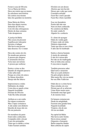 Foram à casa de Oliveira       Eliziário era um desses
Ver se Maria da Glória         Abortos que tem havido
Dava um roteiro que ao menos   Desses que o pão que come
Se calculasse uma história     Considera estruído
Ela contou essa mesma          Fazer-lhe o mal é pecado
Que eles guardam na memória    Fazer-lhe o bem é perdido

Dona Maria da Glória           Esse era fazendeiro
Dois dias depois morreu        Porém dali não saía
Sebastião de Oliveira          Nem era bem conhecido
Com três dias enlouqueceu      No comércio da Bahia
Dentro de duas semanas         Só onde vendia lã
Tudo desapareceu               Alguém lá o conhecia

A justiça da Bahia             E o dono do açougue
Não cessou de procurar         Onde ele vendia gado
Espalhou por toda parte        O banco onde ele tinha
Secretos a indagar             Dinheiro depositado
Não havia uma pessoa           Tanto que deu-se esse crime
Que dissesse: Eu vi matar      E dele não foi lembrado

Dava dez contos de réis        Sentiu e chorou bastante
Na moeda que quisesse          A morte do camarada
À pessoa que chegasse          E não foi à missa dele
E seriamente dissesse          Por não ser de madrugada
Teria mais um terreno          Pois só tinha uma camisa
A pessoa que soubesse          E essa estava rasgada

Porém o crime se deu           Também procurou saber
Quando ali ninguém passava     Qual seria o assassino
Calar sabia tudo               Não sei se pelo dinheiro
Porque no crime ele estava     Ou pelo próprio destino
Se falasse descobria           Mas nunca lhe veio na mente
Desejo não lhe faltava         Ser seu filho Valdivino

Impressionava a todos          Onde deu-se o crime havia
Habitantes da cidade           Duas estradas em cruz
Como deu-se aquele crime       Diziam que ali se achavam
Naquela localidade             Umas flores muito azuis
Floriano de Oliveira           Formando uma lapa igual
Todo lhe tinha amizade         À do menino Jesus

Atribuiu-se a um roubo         Os baianos costumavam
Por algum aventureiro          Desde da antigüidade
Mas o rapaz costumava          Fazerem uma grande festa
A não andar com dinheiro       Naquela localidade
Questão de moça não era        Véspera e dia de ano
Ele era justiceiro             Ali era novidade

Os moradores de perto          Na capital da Bahia
Eram todos conhecidos          Não havia outro festim
Compadres dele e do pai        Havia missa campal
E por eles protegidos          Orquestra e botequim
Tanto que se dando o crime     Bailes naquelas latadas
Todos ficaram sentidos         Bem cobertas de capim
 