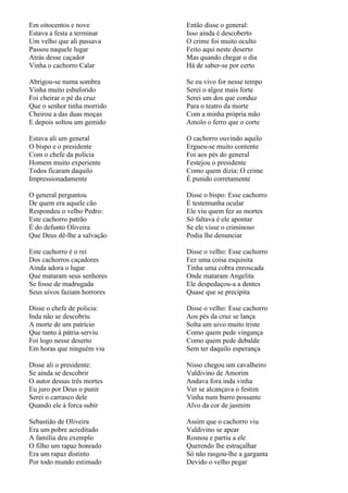 Em oitocentos e nove         Então disse o general:
Estava a festa a terminar    Isso ainda é descoberto
Um velho que ali passava     O crime foi muito oculto
Passou naquele lugar         Feito aqui neste deserto
Atrás desse caçador          Mas quando chegar o dia
Vinha o cachorro Calar       Há de saber-se por certo

Abrigou-se numa sombra       Se eu vivo for nesse tempo
Vinha muito esbaforido       Serei o algoz mais forte
Foi cheirar o pé da cruz     Serei um dos que conduz
Que o senhor tinha morrido   Para o teatro da morte
Cheirou a das duas moças     Com a minha própria mão
E depois soltou um gemido    Amolo o ferro que o corte

Estava ali um general        O cachorro ouvindo aquilo
O bispo e o presidente       Ergueu-se muito contente
Com o chefe da polícia       Foi aos pés do general
Homem muito experiente       Festejou o presidente
Todos ficaram daquilo        Como quem dizia: O crime
Impressionadamente           É punido corretamente

O general perguntou          Disse o bispo: Esse cachorro
De quem era aquele cão       É testemunha ocular
Respondeu o velho Pedro:     Ele viu quem fez as mortes
Este cachorro patrão         Só faltava é ele apontar
É do defunto Oliveira        Se ele visse o criminoso
Que Deus dê-lhe a salvação   Podia lhe denunciar

Este cachorro é o rei        Disse o velho: Esse cachorro
Dos cachorros caçadores      Fez uma coisa esquisita
Ainda adora o lugar          Tinha uma cobra enroscada
Que mataram seus senhores    Onde mataram Angelita
Se fosse de madrugada        Ele despedaçou-a a dentes
Seus uivos faziam horrores   Quase que se precipita

Disse o chefe de policia:    Disse o velho: Esse cachorro
Inda não se descobriu        Aos pés da cruz se lança
A morte de um patrício       Solta um uivo muito triste
Que tanto à pátria serviu    Como quem pede vingança
Foi logo nesse deserto       Como quem pede debalde
Em horas que ninguém viu     Sem ter daquilo esperança

Disse ali o presidente:      Nisso chegou um cavalheiro
Se ainda se descobrir        Valdivino de Amorim
O autor dessas três mortes   Andava fora inda vinha
Eu juro por Deus o punir     Ver se alcançava o festim
Serei o carrasco dele        Vinha num burro possante
Quando ele à forca subir     Alvo da cor de jasmim

Sebastião de Oliveira        Assim que o cachorro viu
Era um pobre acreditado      Valdivino se apear
A família deu exemplo        Rosnou e partiu a ele
O filho um rapaz honrado     Querendo lhe estraçalhar
Era um rapaz distinto        Só não rasgou-lhe a garganta
Por todo mundo estimado      Devido o velho pegar
 