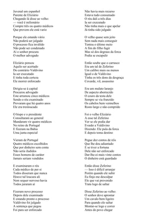 Juvenal um espanhol             Não havia mais recurso
Parente de Eliziário            Estava tudo consumado
Chegando lá disse ao velho:     O réu dali a três dias
— você é milionário             Ia ser executado
Compre três ou quatro médicos   Não tinha mais o que apelar
Que provem ele está vario       Já tinha sido julgado

Porque ele estando vário        O velho quase sem jeito
Não poderá ser julgado          Sem nada mais conseguir
O processo fica inválido        Tentou o último meio
Não pode ser condenado          A fim do filho fugir
Aí o senhor procura             Mas só dos degraus da forca
O melhor advogado               Podia se escapulir

Eliziário pensou                Então soube que o carrasco
Aquilo ser acertado             Era um tal de Zeferino
Do contrário Valdivino          Um calibre mais ou menos
Ia ser executado                Igual o de Valdivino
E tinha toda certeza            Tinha os três dons da desgraça
Ele morrer enforcado            Covarde, vil, assassino

Dirigiu-se à capital            Era um mulato laranjo
Procurou advogado               De aspecto aborrecido
Este arrumou cinco médicos      O couro da testa dele
Sendo o réu examinado           Sempre se via franzido
Provaram que há quatro anos     Os cabelos bem vermelhos
Ele era tresloucado             Rosto largo e não comprido

O bispo e o presidente          Foi o velho Eliziário
Consultaram ao general          A esse tal Zeferino
Mandaram vir quatro médicos     Ver se ele podia dar
No reino de Portugal            Evasão a Valdivino
E fizeram na Bahia              Dizendo: Ele pula da forca
Uma junta especial              E depois toma destino

Vieram de Portugal              Pegue dez contos de réis
Quatro médicos escolhidos       Que lhe dou adiantado
Que por dinheiro sem conta      E se tiver a fortuna
Não seria iludidos              Dele não ser enforcado
Esses homens de caráter         Dar-lhe-ei mais vinte contos
Jamais seriam vendidos          O dinheiro está guardado

E examinaram o réu              Então disse Zeferino
Cada médico de per si           — Isso é difícil arranjar
Todos disseram que nunca        Porém quando ele subir
Houve tal loucura ali           Eu finjo me desculpar
Nem sequer nervoso havia        Ele que vai prevenido
Todos juraram aí                Trata logo de saltar

Fizeram novo processo           Disse Zeferino ao velho:
Depois dele examinado           O senhor deve aprontar
E estando pronto o processo     Um cavalo bem ligeiro
Valdivino foi julgado           Para quando ele saltar
A sentença que pegou            Montar-se logo e correr
Foi para ser enforcado          Antes do povo chegar
 