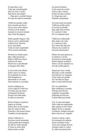 Eu hoje direi a ele            Foi preso Eliziário
Tudo que está planejado        Como autor da evasão
Que cor será o cavalo          O povo não o matou
Que há de está selado?         Porém foi para a prisão
— Diga que é o poldro branco   E o bispo que saiu
Em que ele andava montando     Pedindo à população

Valdivino quando soube         Era meia-noite em ponto
Esta consulta que havia        Valdivino ainda corria
Ficou como uma criança         O cavalo já cansado
Chorava ali de alegria         Que nada mais resistia
Jurando no mesmo instante      E o cachorro Calar
Que Calar lhe pagaria          De vez enquanto latia

Então quando chegou o dia      Valdivino conhecendo
Estava o povo aglomerado       Que nada a ele valia
Valdivino de Amorim            E o cachorro Calar
Ia ser executado               Seu rastro não deixaria
Tudo ali estava esperando      Pensou em suicidar-se
Vê-lo morrer enforcado         Só assim descansaria

Presente ao estado maior       Dentro do mato apoiou-se
Que vinha presenciar           E amarrou o cavalo
Subiu Valdivino à forca        Encostou-se numa pedra
Zeferino foi laçar             Sentiu alguém acordá-lo
Porém ele se encolhendo        Nisto o cavalo espantou-se
Conseguiu dali saltar          Ele não soube pegá-lo

E saiu como uma flecha         Seguiu por uma vereda
Entre o povo se meteu          Descalço e todo rompido
Se montando no cavalo          Ouvindo de vez enquanto
Dali desapareceu               Calar soltar um ganido
Internando-se no mato          Foi sair bem no lugar
Num instante se escondeu       Que o crime tinha havido

O povo indignou-se             Ele viu a gameleira
Com a fuga de Valdivino        Que sombreava a estrada
Um deles que ali estava        Floriano de Oliveira
Estrangulou Zeferino           Angelita e Esmeralda
Porque este tinha dado         Sebastião de Oliveira
Evasão ao assassino            E dona Maria prostrada

Porém chegou o cachorro        Viu vir uma carruagem
Quase na ocasião               Nela vinha um magistrado
Soltou dois ou três latidos    Que saudou os três vultos
Saiu de venta no chão          Depois de ter se apeado
Sessenta e três praças foram   Exclamou: Sangue inocente
Também em perseguição          Breve hás de ser vingado!

Porém Valdivino ia             Tornou a tomar o carro
Em bom cavalo montando         Se montando foi embora
Tinha grande desvantagem       Nesse momento Calar
De não ter saído armado        Vem com a língua de fora
E Calar no rastro dele         Festejou todos os vultos
Gania muito vexado             E voltou na mesma hora
 