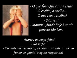 - O que foi? Que cara é essa? - O coelho, o coelho... - O que tem o coelho? - Morreu! - Morreu? Ainda hoje à tarde parecia tão bem. - Morreu na sexta-feira! - Na sexta? - Foi antes de viajarmos, as crianças o enterraram no fundo do quintal e agora reapareceu! 