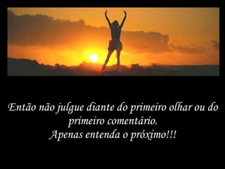 Então não julgue diante do primeiro olhar ou do primeiro comentário. Apenas entenda o próximo!!! 