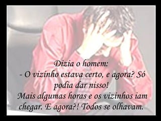 Dizia o homem:  - O vizinho estava certo, e agora? Só podia dar nisso!  Mais algumas horas e os vizinhos iam chegar. E agora?! Todos se olhavam.  
