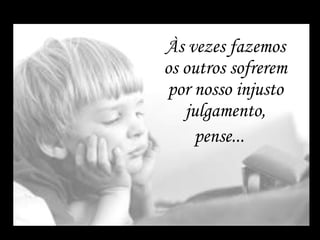 Às vezes fazemos os outros sofrerem por nosso injusto julgamento, pense...    