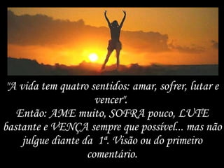 "A vida tem quatro sentidos: amar, sofrer, lutar e vencer".  Então: AME muito, SOFRA pouco, LUTE bastante e VENÇA sempre que possível... mas não julgue diante da  1ª. Visão ou do primeiro comentário. 