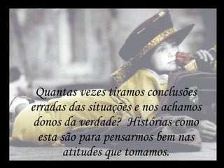 Quantas vezes tiramos conclusões erradas das situações e nos achamos donos da verdade?  Histórias como esta são para pensarmos bem nas atitudes que tomamos. 