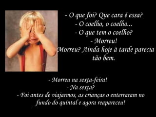 -  O que foi? Que cara é essa? - O coelho, o coelho... - O que tem o coelho? - Morreu! - Morreu? Ainda hoje à tarde parecia tão bem. - Morreu na sexta-feira! - Na sexta? - Foi antes de viajarmos, as crianças o enterraram no fundo do quintal e agora reapareceu! 