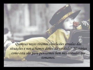 Quantas vezes tiramos conclusões erradas das situações e nos achamos donos da verdade?  Histórias como esta são para pensarmos bem nas atitudes que tomamos. 