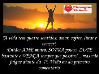 "A vida tem quatro sentidos: amar, sofrer, lutar e vencer".  Então: AME muito, SOFRA pouco, LUTE bastante e VENÇA sempre que possível... mas não julgue diante da  1ª. Visão ou do primeiro comentário. 